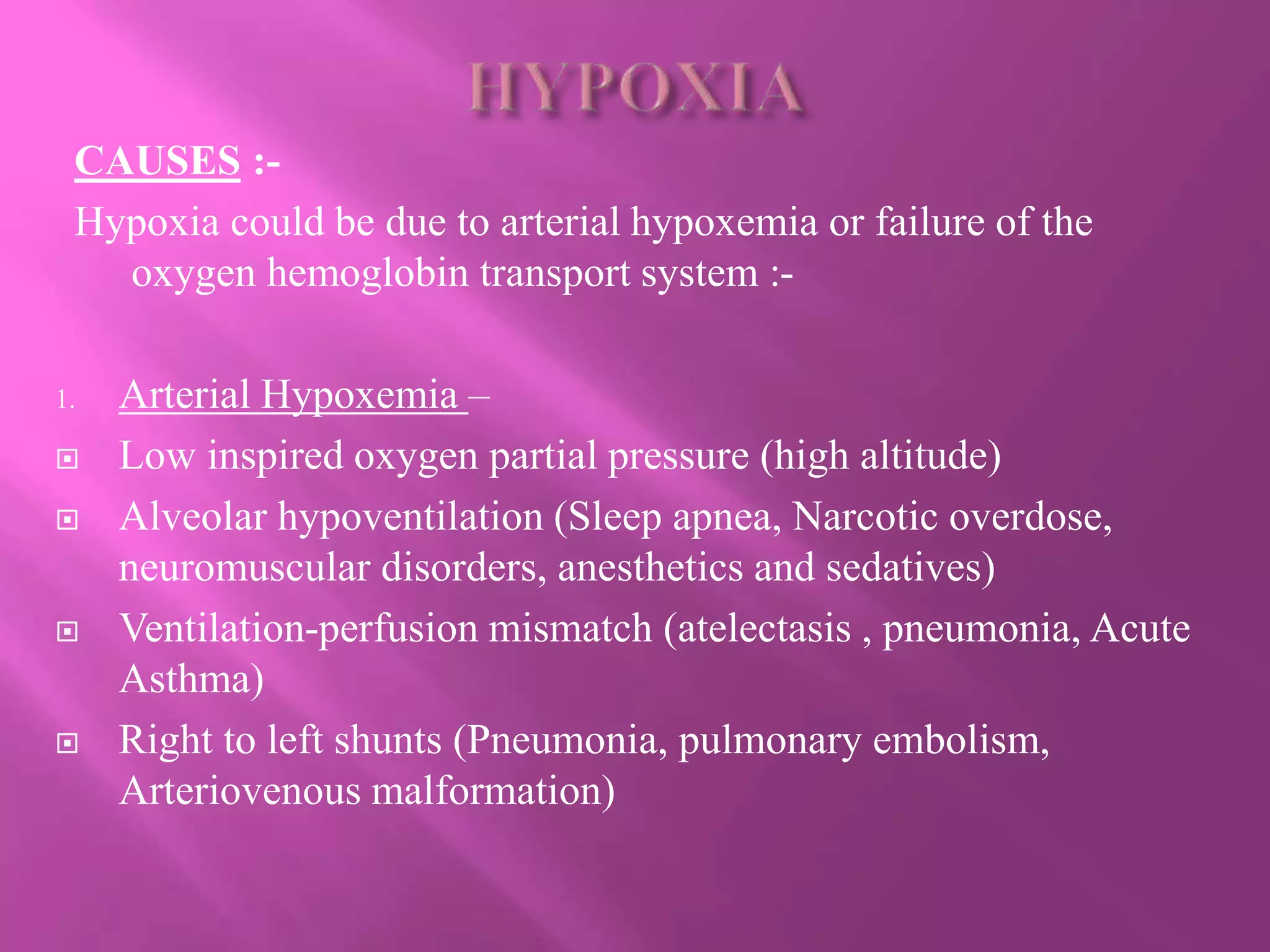 CAUSES :-
Hypoxia could be due to arterial hypoxemia or failure of the
oxygen hemoglobin transport system :-
1. Arterial Hypoxemia –
 Low inspired oxygen partial pressure (high altitude)
 Alveolar hypoventilation (Sleep apnea, Narcotic overdose,
neuromuscular disorders, anesthetics and sedatives)
 Ventilation-perfusion mismatch (atelectasis , pneumonia, Acute
Asthma)
 Right to left shunts (Pneumonia, pulmonary embolism,
Arteriovenous malformation)
 