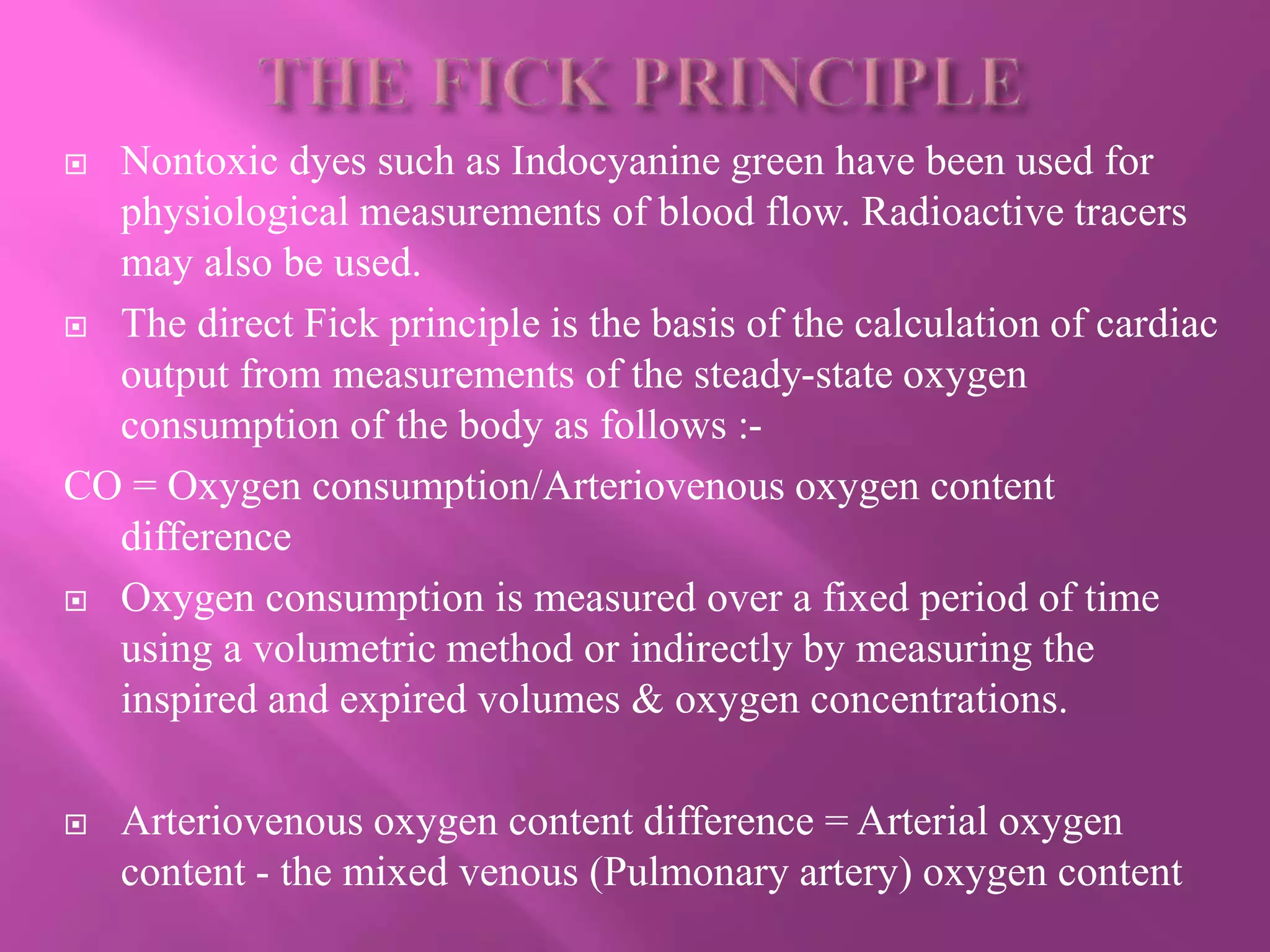  Nontoxic dyes such as Indocyanine green have been used for
physiological measurements of blood flow. Radioactive tracers
may also be used.
 The direct Fick principle is the basis of the calculation of cardiac
output from measurements of the steady-state oxygen
consumption of the body as follows :-
CO = Oxygen consumption/Arteriovenous oxygen content
difference
 Oxygen consumption is measured over a fixed period of time
using a volumetric method or indirectly by measuring the
inspired and expired volumes & oxygen concentrations.
 Arteriovenous oxygen content difference = Arterial oxygen
content - the mixed venous (Pulmonary artery) oxygen content
 