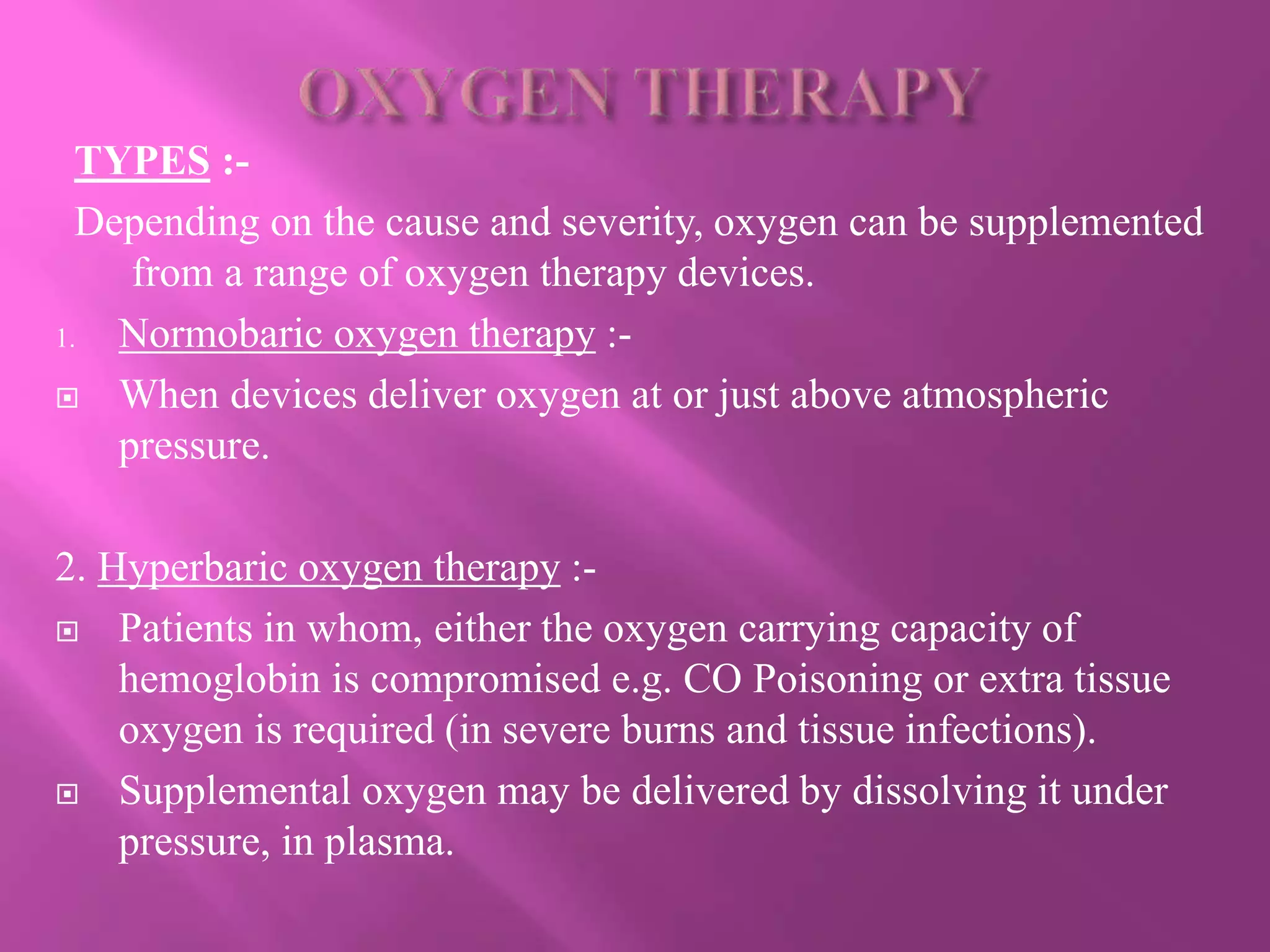 TYPES :-
Depending on the cause and severity, oxygen can be supplemented
from a range of oxygen therapy devices.
1. Normobaric oxygen therapy :-
 When devices deliver oxygen at or just above atmospheric
pressure.
2. Hyperbaric oxygen therapy :-
 Patients in whom, either the oxygen carrying capacity of
hemoglobin is compromised e.g. CO Poisoning or extra tissue
oxygen is required (in severe burns and tissue infections).
 Supplemental oxygen may be delivered by dissolving it under
pressure, in plasma.
 