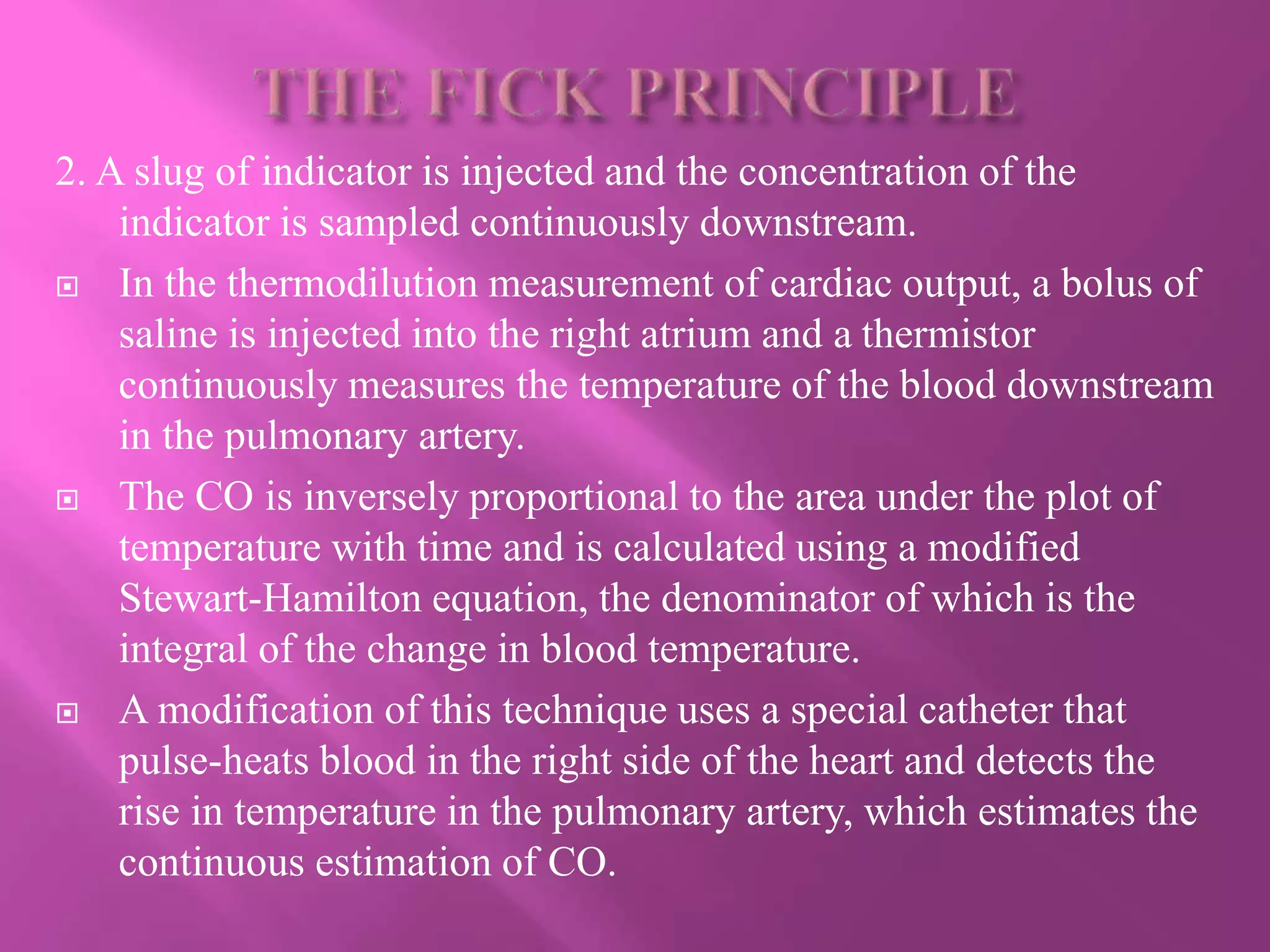 2. A slug of indicator is injected and the concentration of the
indicator is sampled continuously downstream.
 In the thermodilution measurement of cardiac output, a bolus of
saline is injected into the right atrium and a thermistor
continuously measures the temperature of the blood downstream
in the pulmonary artery.
 The CO is inversely proportional to the area under the plot of
temperature with time and is calculated using a modified
Stewart-Hamilton equation, the denominator of which is the
integral of the change in blood temperature.
 A modification of this technique uses a special catheter that
pulse-heats blood in the right side of the heart and detects the
rise in temperature in the pulmonary artery, which estimates the
continuous estimation of CO.
 