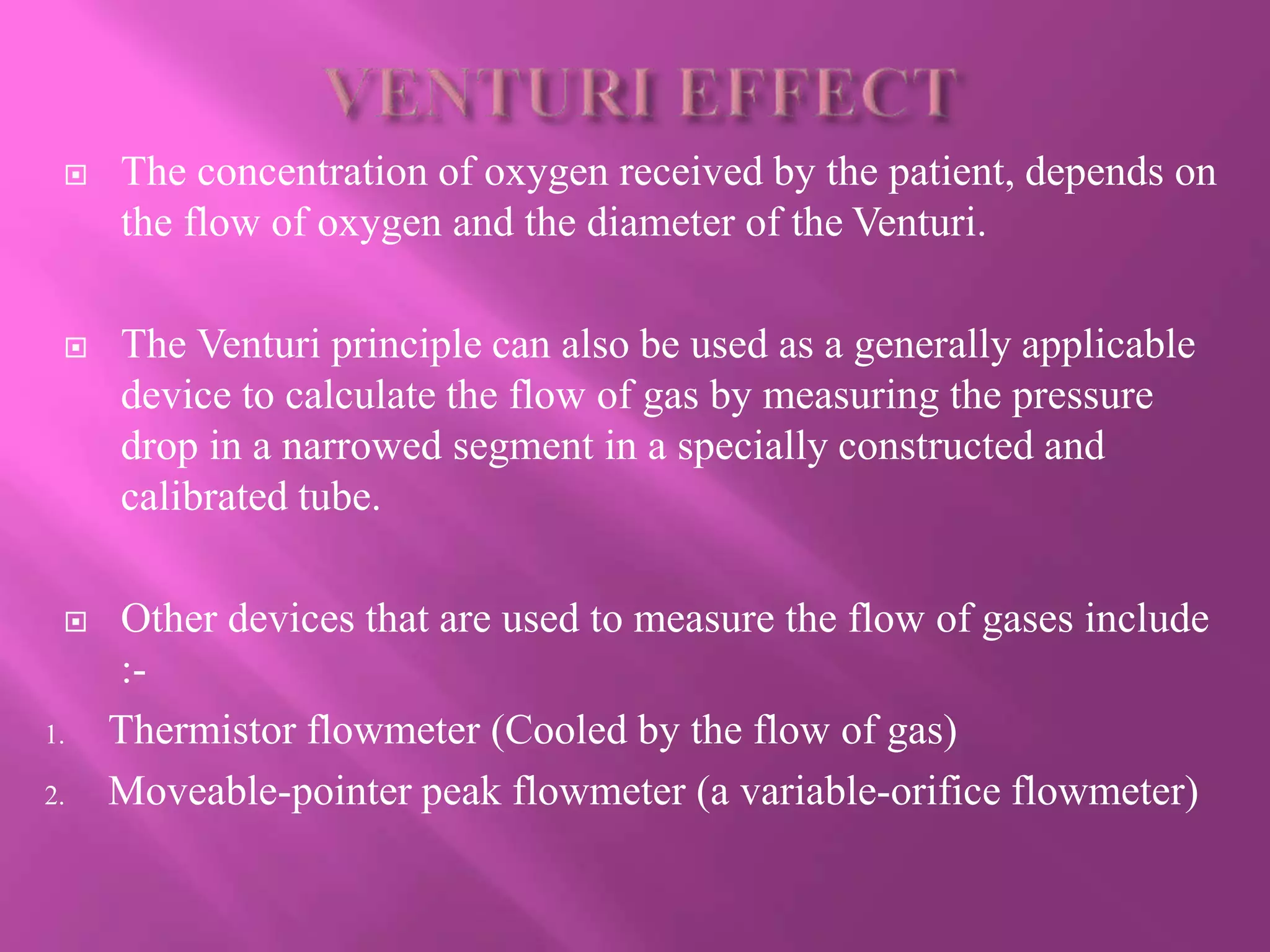  The concentration of oxygen received by the patient, depends on
the flow of oxygen and the diameter of the Venturi.
 The Venturi principle can also be used as a generally applicable
device to calculate the flow of gas by measuring the pressure
drop in a narrowed segment in a specially constructed and
calibrated tube.
 Other devices that are used to measure the flow of gases include
:-
1. Thermistor flowmeter (Cooled by the flow of gas)
2. Moveable-pointer peak flowmeter (a variable-orifice flowmeter)
 