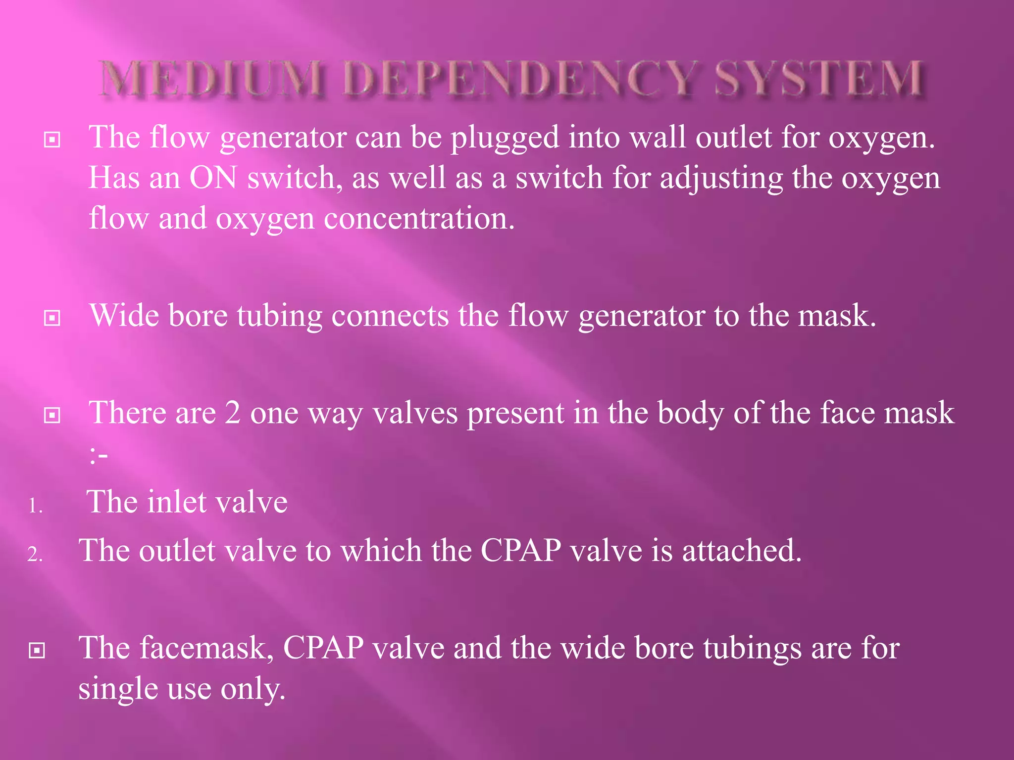  The flow generator can be plugged into wall outlet for oxygen.
Has an ON switch, as well as a switch for adjusting the oxygen
flow and oxygen concentration.
 Wide bore tubing connects the flow generator to the mask.
 There are 2 one way valves present in the body of the face mask
:-
1. The inlet valve
2. The outlet valve to which the CPAP valve is attached.
 The facemask, CPAP valve and the wide bore tubings are for
single use only.
 