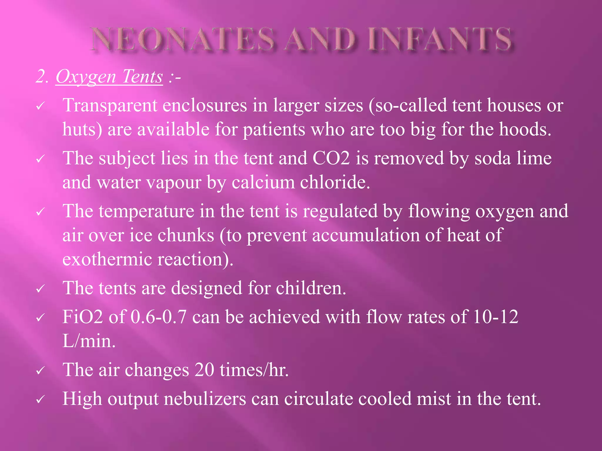 2. Oxygen Tents :-
 Transparent enclosures in larger sizes (so-called tent houses or
huts) are available for patients who are too big for the hoods.
 The subject lies in the tent and CO2 is removed by soda lime
and water vapour by calcium chloride.
 The temperature in the tent is regulated by flowing oxygen and
air over ice chunks (to prevent accumulation of heat of
exothermic reaction).
 The tents are designed for children.
 FiO2 of 0.6-0.7 can be achieved with flow rates of 10-12
L/min.
 The air changes 20 times/hr.
 High output nebulizers can circulate cooled mist in the tent.
 