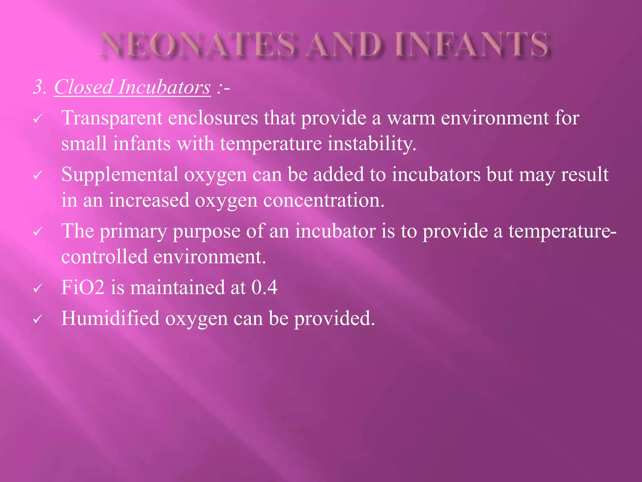 3. Closed Incubators :-
 Transparent enclosures that provide a warm environment for
small infants with temperature instability.
 Supplemental oxygen can be added to incubators but may result
in an increased oxygen concentration.
 The primary purpose of an incubator is to provide a temperature-
controlled environment.
 FiO2 is maintained at 0.4
 Humidified oxygen can be provided.
 