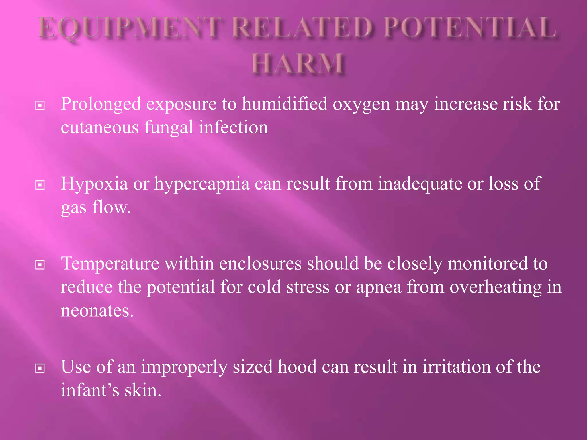  Prolonged exposure to humidified oxygen may increase risk for
cutaneous fungal infection
 Hypoxia or hypercapnia can result from inadequate or loss of
gas flow.
 Temperature within enclosures should be closely monitored to
reduce the potential for cold stress or apnea from overheating in
neonates.
 Use of an improperly sized hood can result in irritation of the
infant’s skin.
 