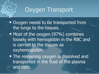 Oxygen Transport  Oxygen needs to be transported from the lungs to the tissues.  Most of the oxygen (97%) combines loosely with hemoglobin in the RBC and is carried to the tissues as oxyhemoglobin. The remaining oxygen is dissolved and transported in the fluid of the plasma and cells.  