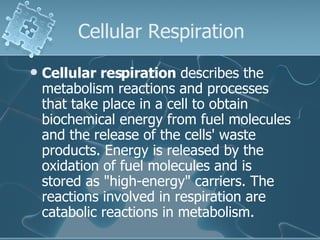 Cellular Respiration Cellular respiration  describes the metabolism reactions and processes that take place in a cell to obtain biochemical energy from fuel molecules and the release of the cells' waste products. Energy is released by the oxidation of fuel molecules and is stored as "high-energy" carriers. The reactions involved in respiration are catabolic reactions in metabolism. 