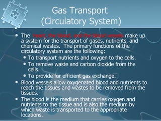 Gas Transport  (Circulatory System) The   heart, the blood, and the blood vessels  make up a system for the transport of gases, nutrients, and chemical wastes.  The primary functions of the circulatory system are the following:  To transport nutrients and oxygen to the cells.  To remove waste and carbon dioxide from the cells.  To provide for efficient gas exchange.  Blood vessels allow oxygenated blood and nutrients to reach the tissues and wastes to be removed from the tissues. The blood is the medium that carries oxygen and nutrients to the tissue and is also the medium by which waste is transported to the appropriate locations. 