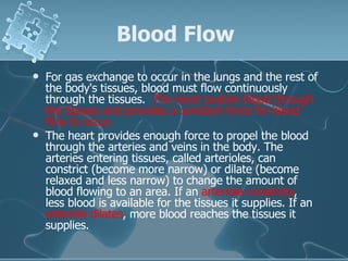 Blood Flow For gas exchange to occur in the lungs and the rest of the body's tissues, blood must flow continuously through the tissues.   The heart pushes blood through the tissues and provides a constant force for blood flow to occur. The heart provides enough force to propel the blood through the arteries and veins in the body. The arteries entering tissues, called arterioles, can constrict (become more narrow) or dilate (become relaxed and less narrow) to change the amount of blood flowing to an area. If an  arteriole constricts , less blood is available for the tissues it supplies. If an  arteriole dilates , more blood reaches the tissues it supplies. 