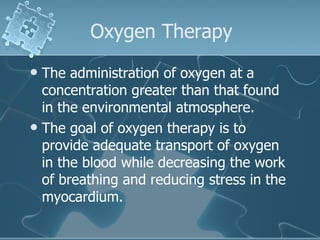 Oxygen Therapy The administration of oxygen at a concentration greater than that found in the environmental atmosphere. The goal of oxygen therapy is to provide adequate transport of oxygen in the blood while decreasing the work of breathing and reducing stress in the myocardium. 