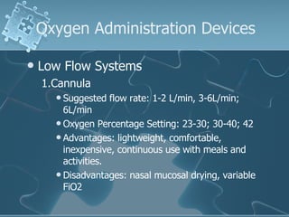 Oxygen Administration Devices Low Flow Systems 1.Cannula Suggested flow rate: 1-2 L/min, 3-6L/min; 6L/min Oxygen Percentage Setting: 23-30; 30-40; 42 Advantages: lightweight, comfortable, inexpensive, continuous use with meals and activities. Disadvantages: nasal mucosal drying, variable FiO2  