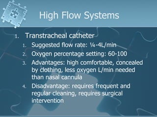 High Flow Systems Transtracheal catheter Suggested flow rate: ¼-4L/min Oxygen percentage setting: 60-100 Advantages: high comfortable, concealed by clothing, less oxygen L/min needed than nasal cannula Disadvantage: requires frequent and regular cleaning, requires surgical intervention 