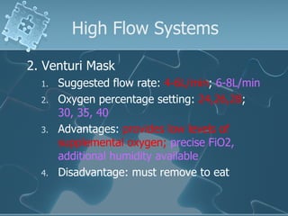 High Flow Systems 2. Venturi Mask Suggested flow rate:  4-6L/min ;  6-8L/min Oxygen percentage setting:  24,26,28 ;  30, 35, 40 Advantages:  provides low levels of supplemental oxygen;  precise FiO2, additional humidity available Disadvantage: must remove to eat 