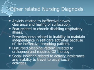 Other related Nursing Diagnosis  Anxiety related to ineffective airway clearance and feeling of suffocation. Fear related to chronic disabling respiratory illness.  Powerlessness related to inability to maintain independence in self-care activities because of the ineffective breathing pattern. Disturbed Sleeping Pattern  related to orthopnea and required O2 therapy. Social Isolation related to activity intolerance and inability to travel to usual social activities.  