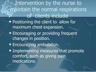Intervention by the nurse to maintain the normal respirations of  clients include  Positioning the client to  allow for maximum chest expansion. Encouraging or providing frequent changes in position. Encouraging ambulation. Implementing measures that promote comfort, such as giving pain medications. 