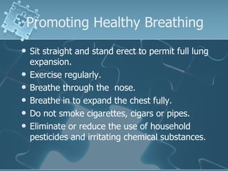Promoting Healthy Breathing Sit straight and stand erect to permit full lung expansion.  Exercise regularly. Breathe through the  nose. Breathe in to expand the chest fully. Do not smoke cigarettes, cigars or pipes. Eliminate or reduce the use of household pesticides and irritating chemical substances. 