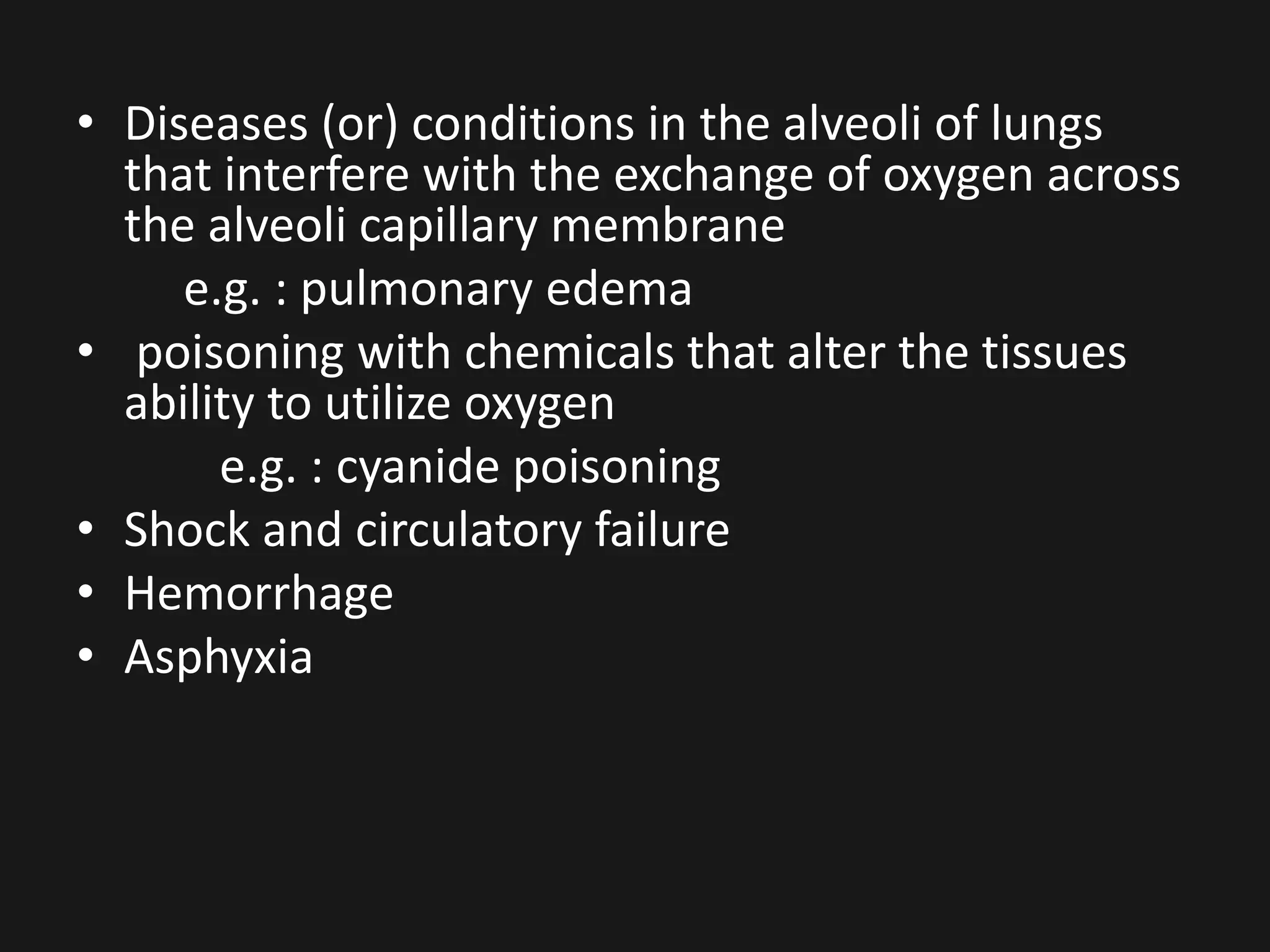 • Diseases (or) conditions in the alveoli of lungs
that interfere with the exchange of oxygen across
the alveoli capillary membrane
e.g. : pulmonary edema
• poisoning with chemicals that alter the tissues
ability to utilize oxygen
e.g. : cyanide poisoning
• Shock and circulatory failure
• Hemorrhage
• Asphyxia
 