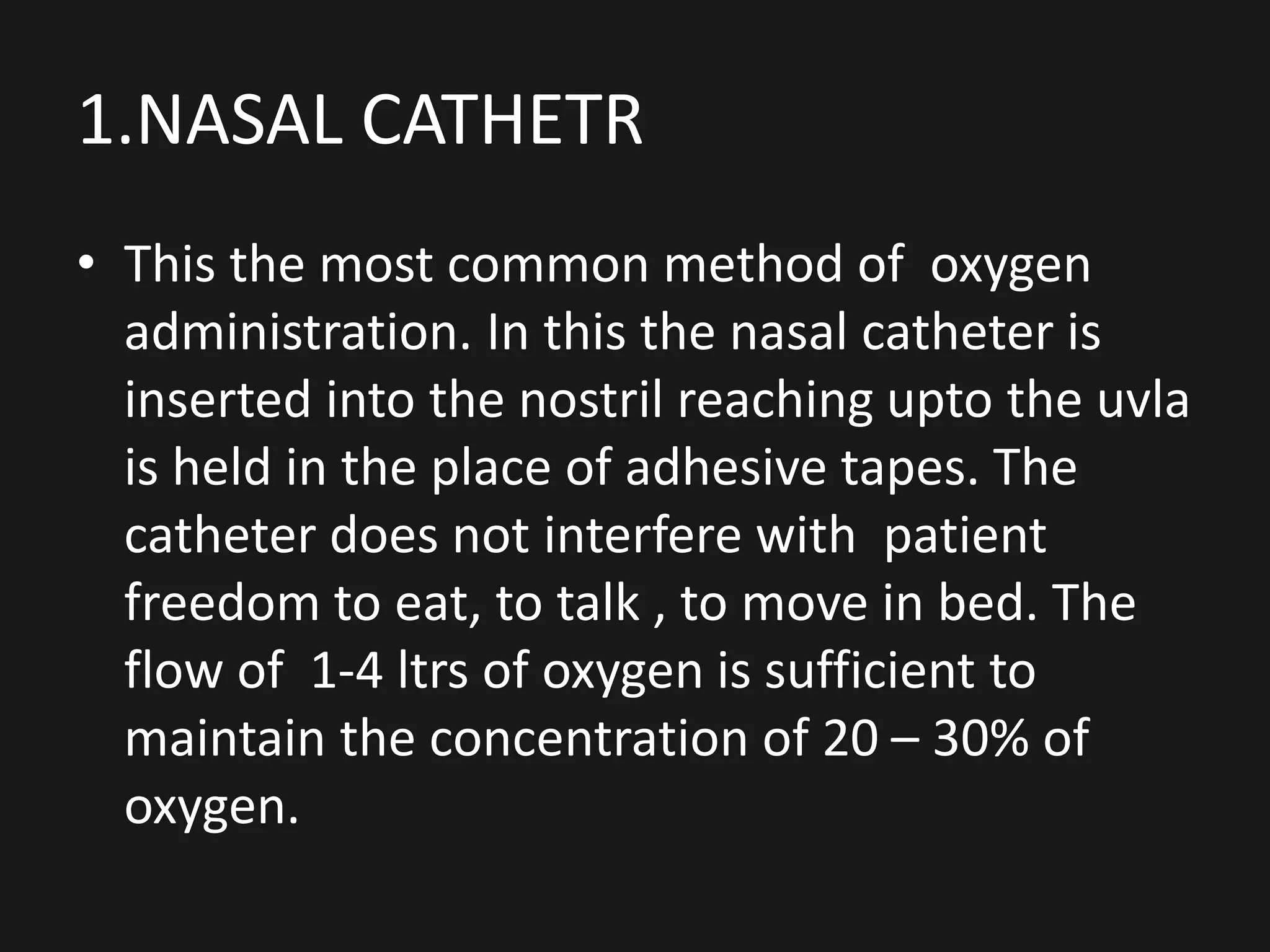 1.NASAL CATHETR
• This the most common method of oxygen
administration. In this the nasal catheter is
inserted into the nostril reaching upto the uvla
is held in the place of adhesive tapes. The
catheter does not interfere with patient
freedom to eat, to talk , to move in bed. The
flow of 1-4 ltrs of oxygen is sufficient to
maintain the concentration of 20 – 30% of
oxygen.
 