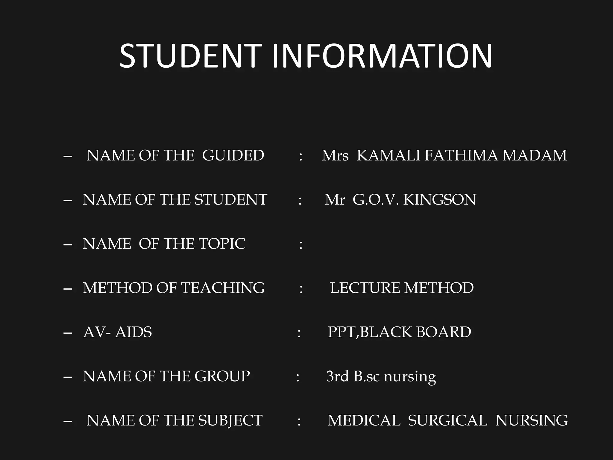 STUDENT INFORMATION
– NAME OF THE GUIDED : Mrs KAMALI FATHIMA MADAM
– NAME OF THE STUDENT : Mr G.O.V. KINGSON
– NAME OF THE TOPIC :
– METHOD OF TEACHING : LECTURE METHOD
– AV- AIDS : PPT,BLACK BOARD
– NAME OF THE GROUP : 3rd B.sc nursing
– NAME OF THE SUBJECT : MEDICAL SURGICAL NURSING
 