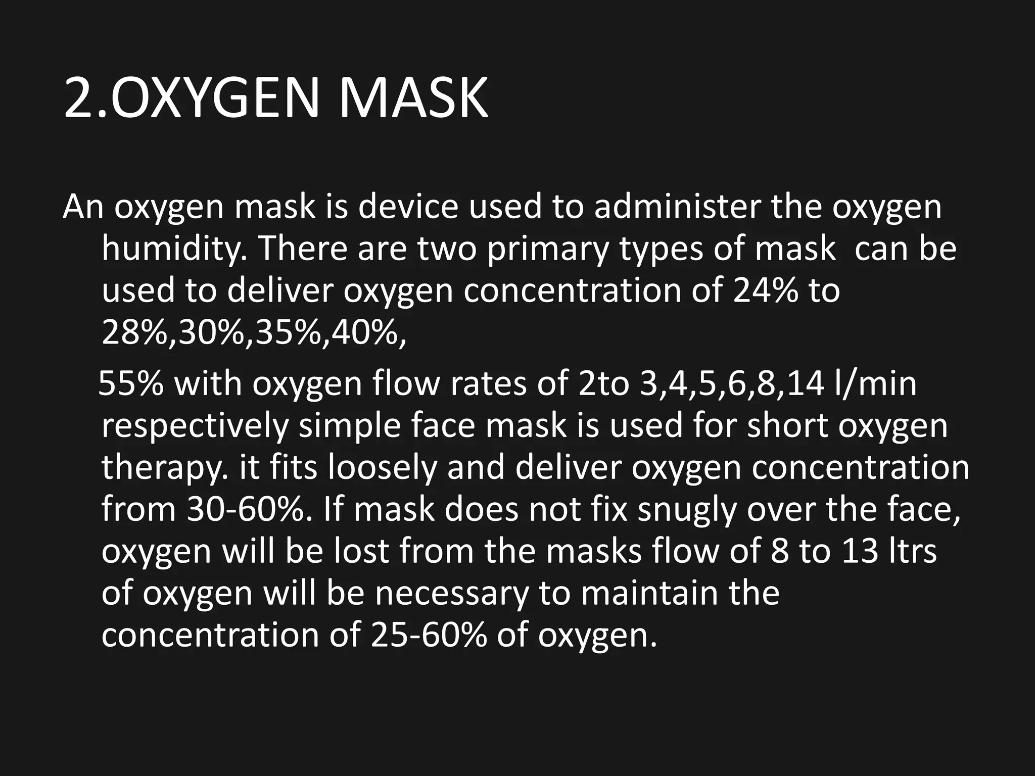 2.OXYGEN MASK
An oxygen mask is device used to administer the oxygen
humidity. There are two primary types of mask can be
used to deliver oxygen concentration of 24% to
28%,30%,35%,40%,
55% with oxygen flow rates of 2to 3,4,5,6,8,14 l/min
respectively simple face mask is used for short oxygen
therapy. it fits loosely and deliver oxygen concentration
from 30-60%. If mask does not fix snugly over the face,
oxygen will be lost from the masks flow of 8 to 13 ltrs
of oxygen will be necessary to maintain the
concentration of 25-60% of oxygen.
 