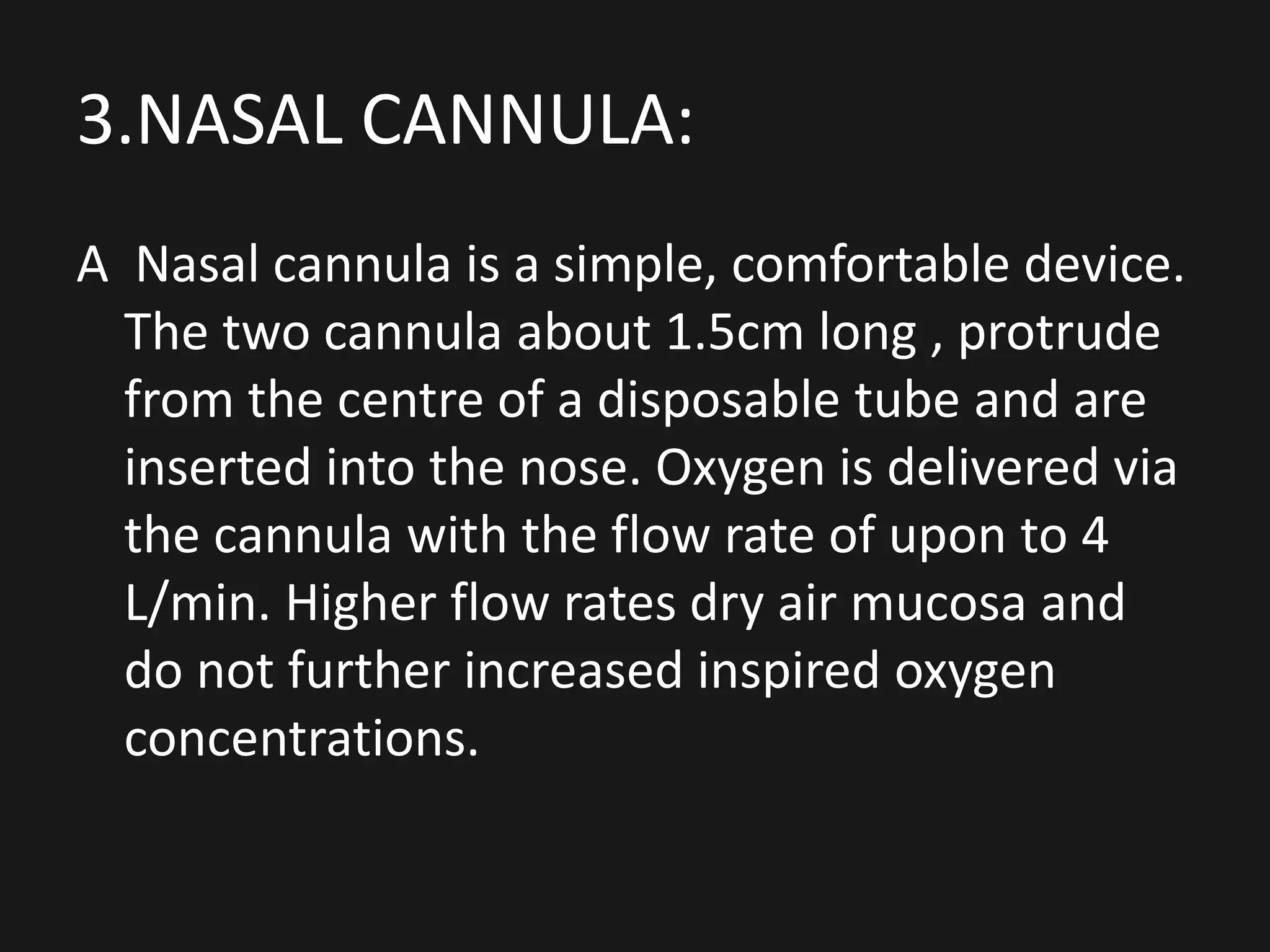 3.NASAL CANNULA:
A Nasal cannula is a simple, comfortable device.
The two cannula about 1.5cm long , protrude
from the centre of a disposable tube and are
inserted into the nose. Oxygen is delivered via
the cannula with the flow rate of upon to 4
L/min. Higher flow rates dry air mucosa and
do not further increased inspired oxygen
concentrations.
 