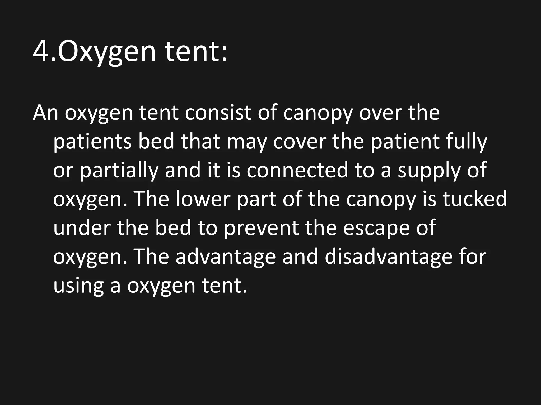 4.Oxygen tent:
An oxygen tent consist of canopy over the
patients bed that may cover the patient fully
or partially and it is connected to a supply of
oxygen. The lower part of the canopy is tucked
under the bed to prevent the escape of
oxygen. The advantage and disadvantage for
using a oxygen tent.
 