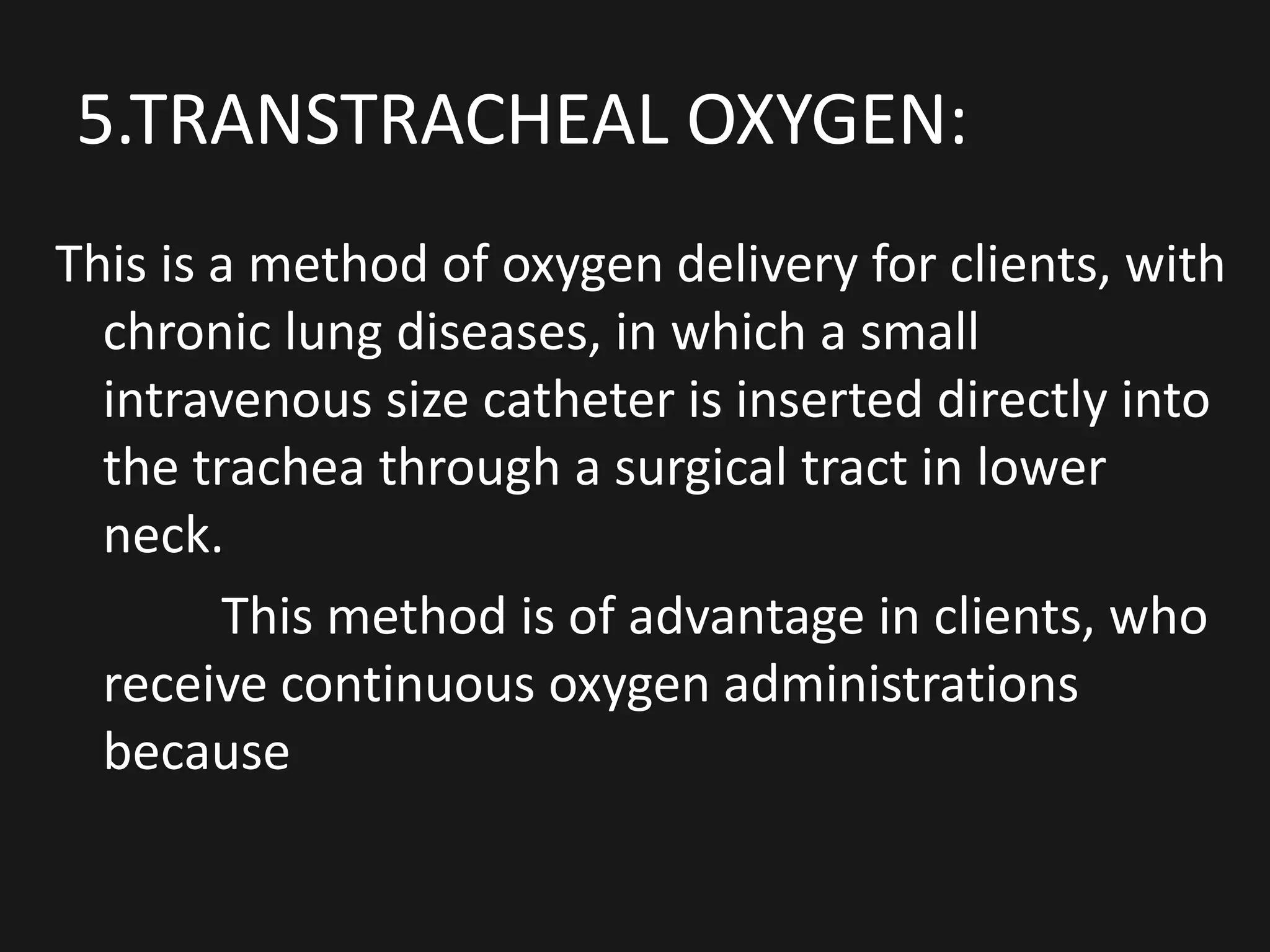 5.TRANSTRACHEAL OXYGEN:
This is a method of oxygen delivery for clients, with
chronic lung diseases, in which a small
intravenous size catheter is inserted directly into
the trachea through a surgical tract in lower
neck.
This method is of advantage in clients, who
receive continuous oxygen administrations
because
 