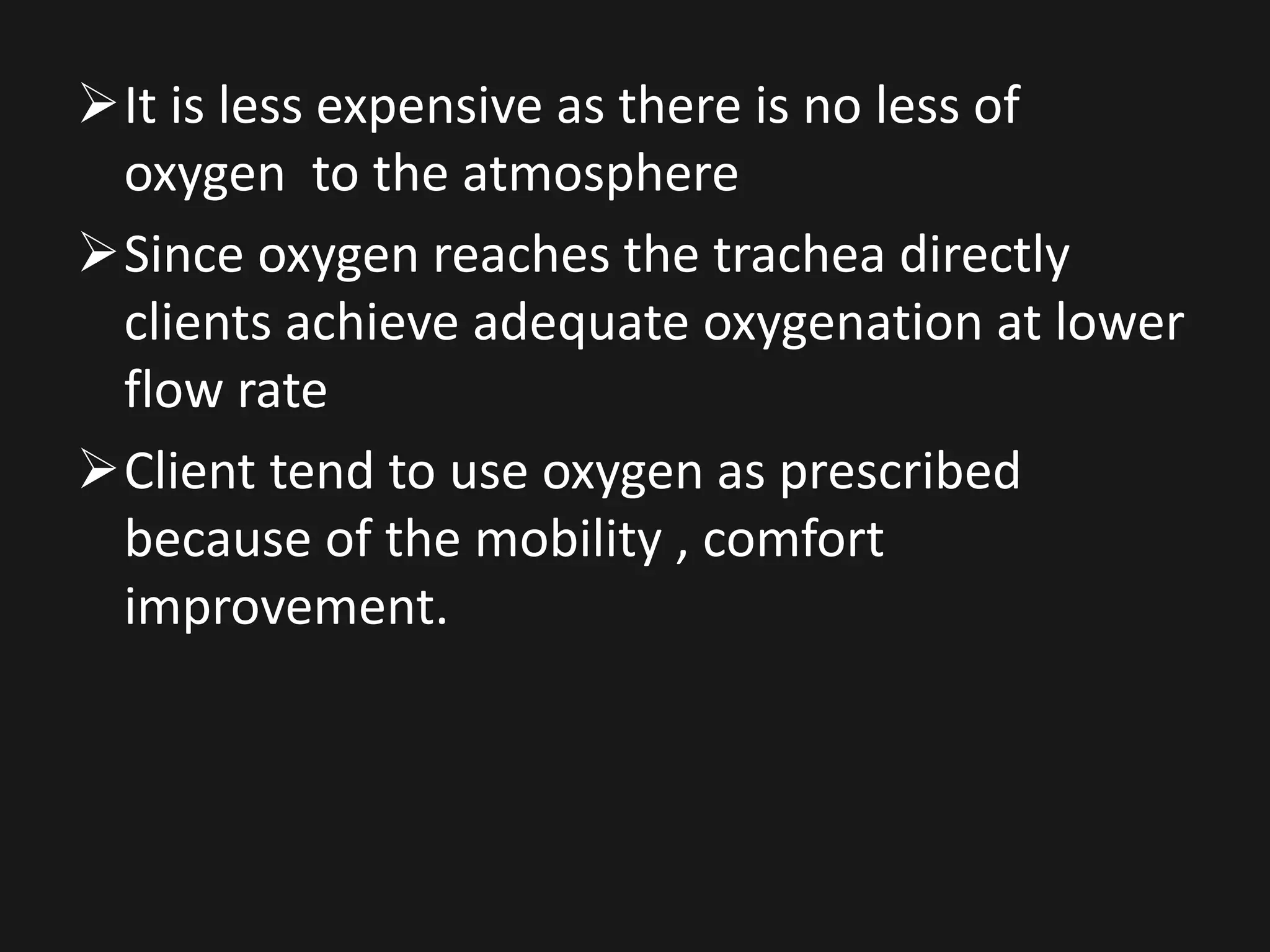 It is less expensive as there is no less of
oxygen to the atmosphere
Since oxygen reaches the trachea directly
clients achieve adequate oxygenation at lower
flow rate
Client tend to use oxygen as prescribed
because of the mobility , comfort
improvement.
 