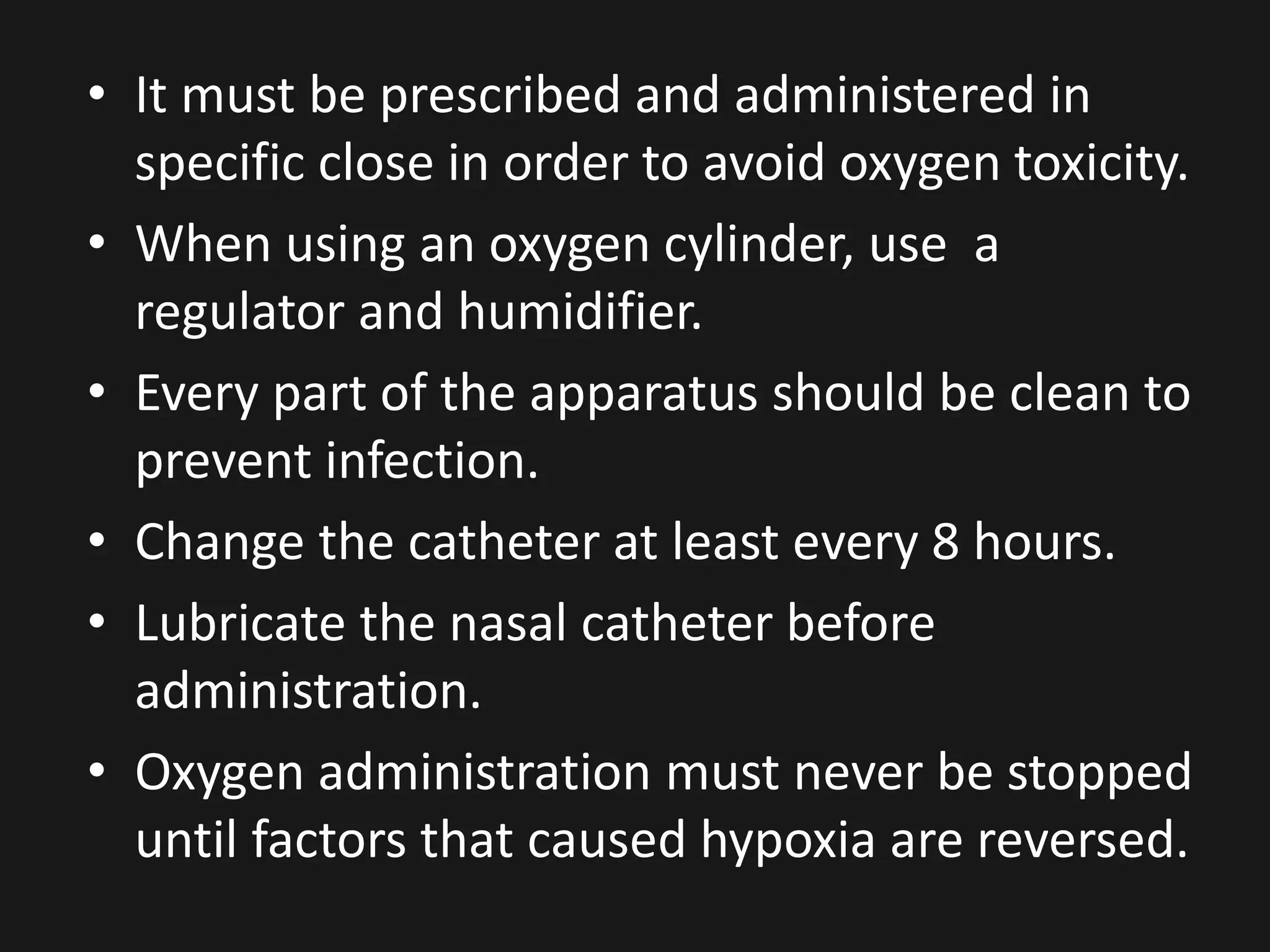 • It must be prescribed and administered in
specific close in order to avoid oxygen toxicity.
• When using an oxygen cylinder, use a
regulator and humidifier.
• Every part of the apparatus should be clean to
prevent infection.
• Change the catheter at least every 8 hours.
• Lubricate the nasal catheter before
administration.
• Oxygen administration must never be stopped
until factors that caused hypoxia are reversed.
 