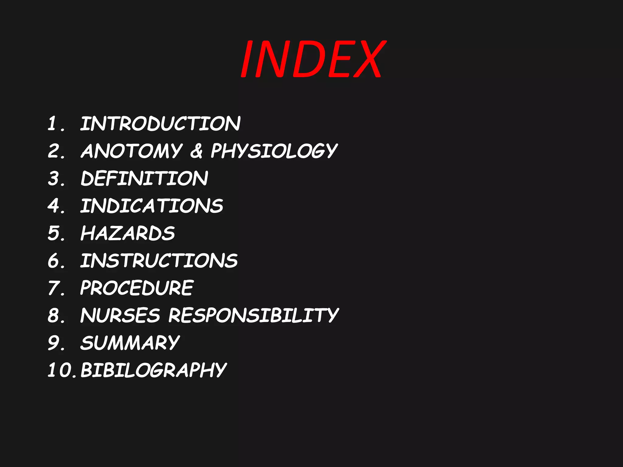 INDEX
1. INTRODUCTION
2. ANOTOMY & PHYSIOLOGY
3. DEFINITION
4. INDICATIONS
5. HAZARDS
6. INSTRUCTIONS
7. PROCEDURE
8. NURSES RESPONSIBILITY
9. SUMMARY
10.BIBILOGRAPHY
 