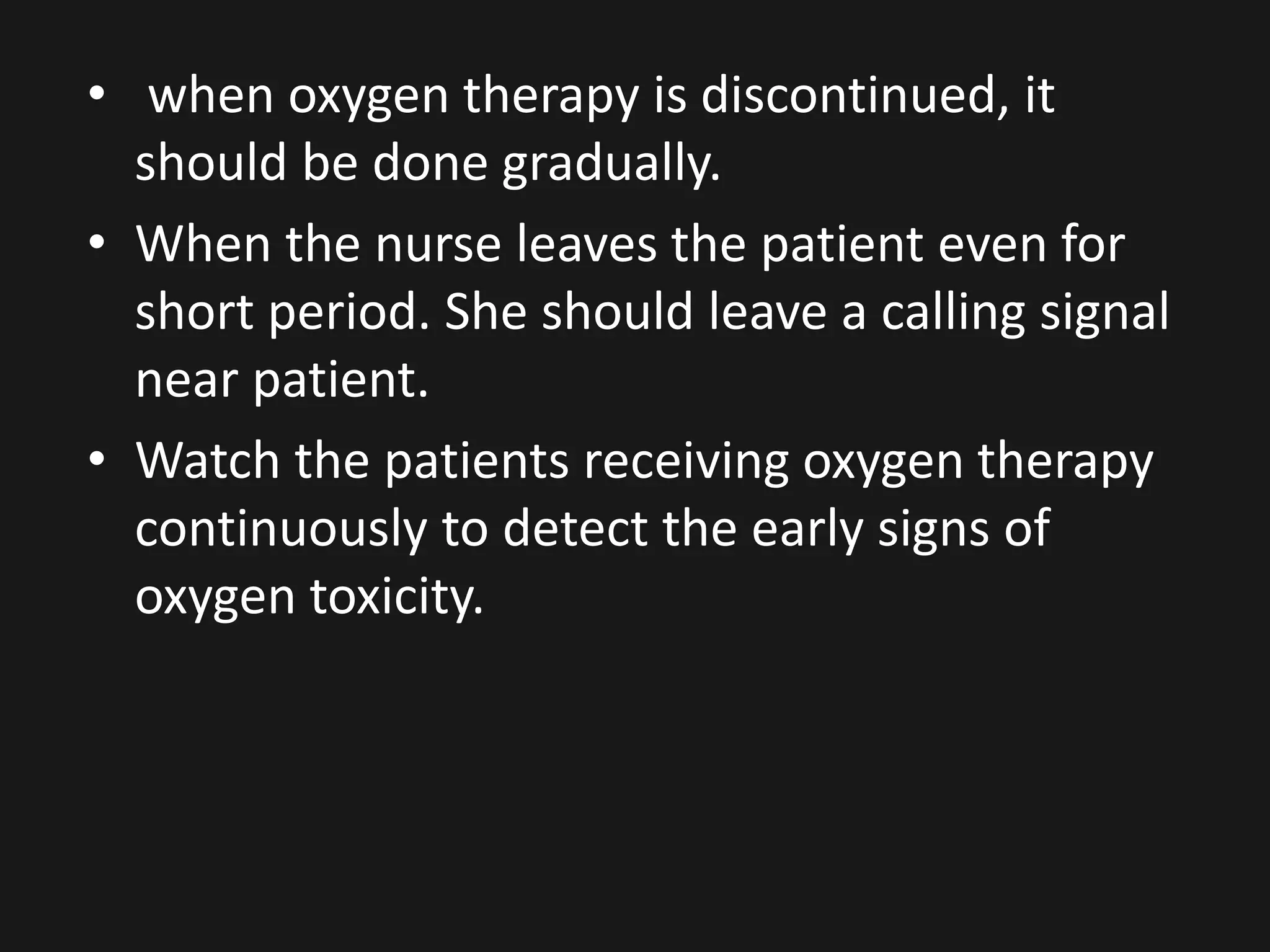 • when oxygen therapy is discontinued, it
should be done gradually.
• When the nurse leaves the patient even for
short period. She should leave a calling signal
near patient.
• Watch the patients receiving oxygen therapy
continuously to detect the early signs of
oxygen toxicity.
 