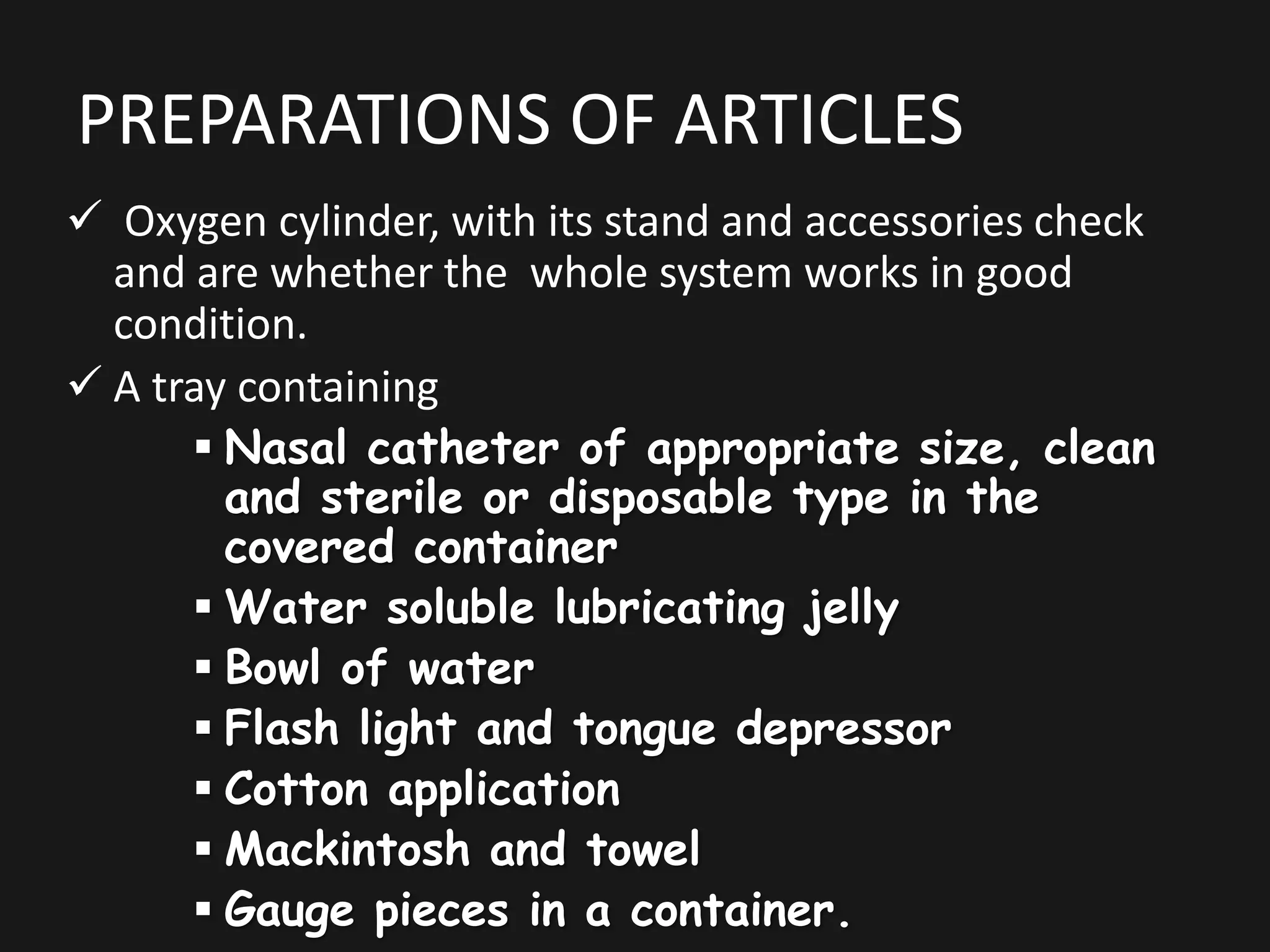 PREPARATIONS OF ARTICLES
 Oxygen cylinder, with its stand and accessories check
and are whether the whole system works in good
condition.
 A tray containing
 Nasal catheter of appropriate size, clean
and sterile or disposable type in the
covered container
 Water soluble lubricating jelly
 Bowl of water
 Flash light and tongue depressor
 Cotton application
 Mackintosh and towel
 Gauge pieces in a container.
 