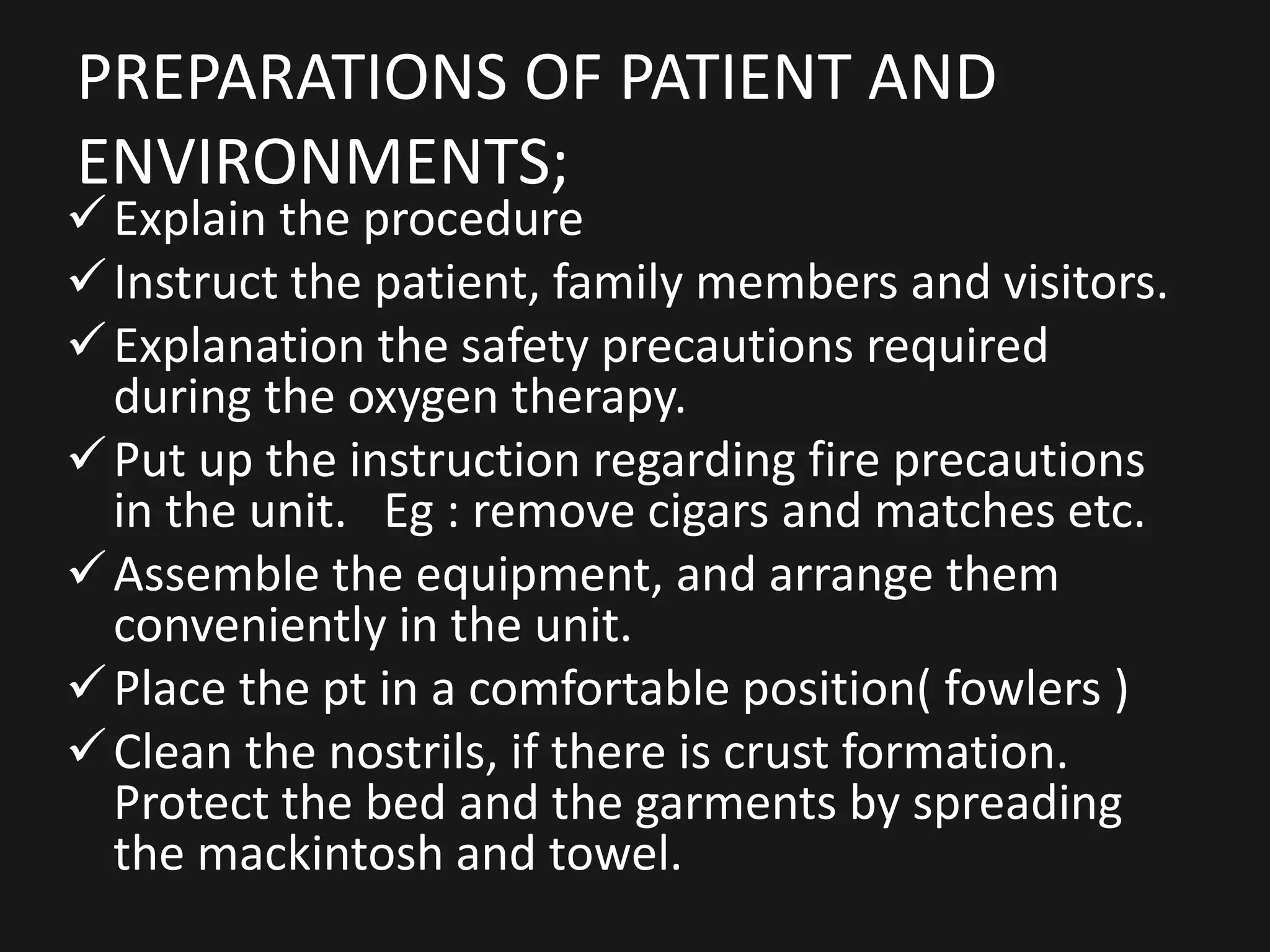 PREPARATIONS OF PATIENT AND
ENVIRONMENTS;
Explain the procedure
Instruct the patient, family members and visitors.
Explanation the safety precautions required
during the oxygen therapy.
Put up the instruction regarding fire precautions
in the unit. Eg : remove cigars and matches etc.
Assemble the equipment, and arrange them
conveniently in the unit.
Place the pt in a comfortable position( fowlers )
Clean the nostrils, if there is crust formation.
Protect the bed and the garments by spreading
the mackintosh and towel.
 