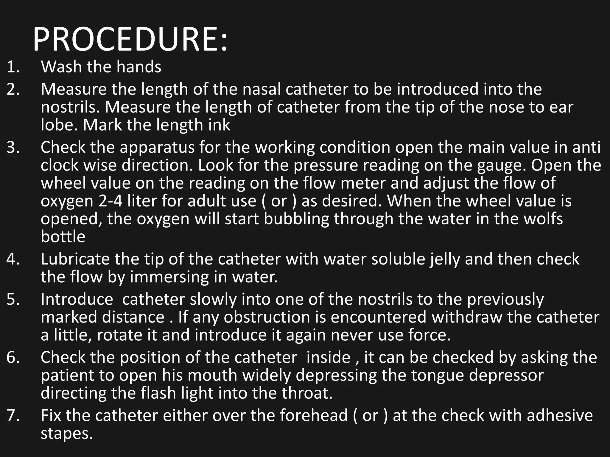 PROCEDURE:
1. Wash the hands
2. Measure the length of the nasal catheter to be introduced into the
nostrils. Measure the length of catheter from the tip of the nose to ear
lobe. Mark the length ink
3. Check the apparatus for the working condition open the main value in anti
clock wise direction. Look for the pressure reading on the gauge. Open the
wheel value on the reading on the flow meter and adjust the flow of
oxygen 2-4 liter for adult use ( or ) as desired. When the wheel value is
opened, the oxygen will start bubbling through the water in the wolfs
bottle
4. Lubricate the tip of the catheter with water soluble jelly and then check
the flow by immersing in water.
5. Introduce catheter slowly into one of the nostrils to the previously
marked distance . If any obstruction is encountered withdraw the catheter
a little, rotate it and introduce it again never use force.
6. Check the position of the catheter inside , it can be checked by asking the
patient to open his mouth widely depressing the tongue depressor
directing the flash light into the throat.
7. Fix the catheter either over the forehead ( or ) at the check with adhesive
stapes.
 