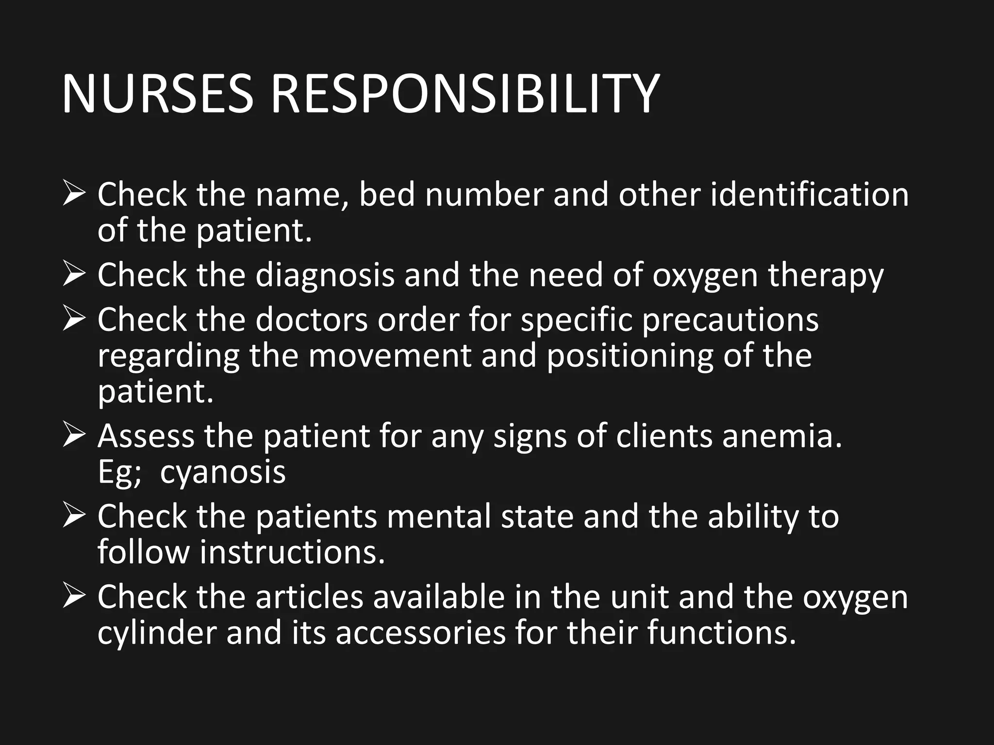 NURSES RESPONSIBILITY
 Check the name, bed number and other identification
of the patient.
 Check the diagnosis and the need of oxygen therapy
 Check the doctors order for specific precautions
regarding the movement and positioning of the
patient.
 Assess the patient for any signs of clients anemia.
Eg; cyanosis
 Check the patients mental state and the ability to
follow instructions.
 Check the articles available in the unit and the oxygen
cylinder and its accessories for their functions.
 
