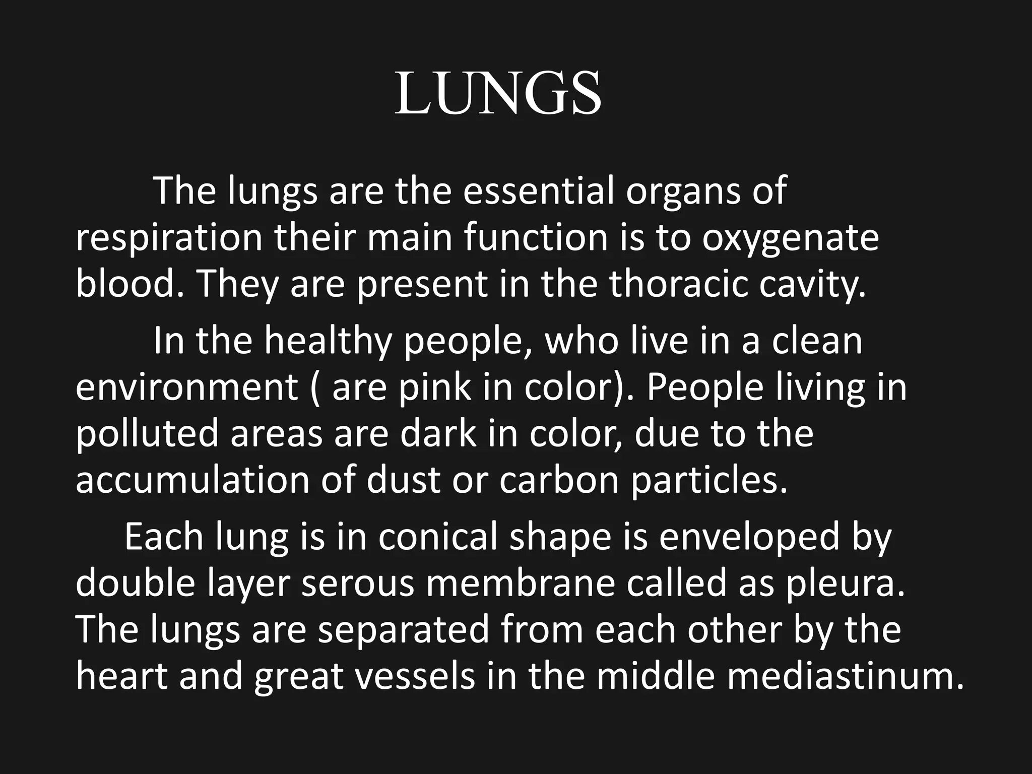 LUNGS
The lungs are the essential organs of
respiration their main function is to oxygenate
blood. They are present in the thoracic cavity.
In the healthy people, who live in a clean
environment ( are pink in color). People living in
polluted areas are dark in color, due to the
accumulation of dust or carbon particles.
Each lung is in conical shape is enveloped by
double layer serous membrane called as pleura.
The lungs are separated from each other by the
heart and great vessels in the middle mediastinum.
 