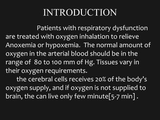 INTRODUCTION
Patients with respiratory dysfunction
are treated with oxygen inhalation to relieve
Anoxemia or hypoxemia. The normal amount of
oxygen in the arterial blood should be in the
range of 80 to 100 mm of Hg. Tissues vary in
their oxygen requirements.
the cerebral cells receives 20% of the body’s
oxygen supply, and if oxygen is not supplied to
brain, the can live only few minute[5-7 min] .
 
