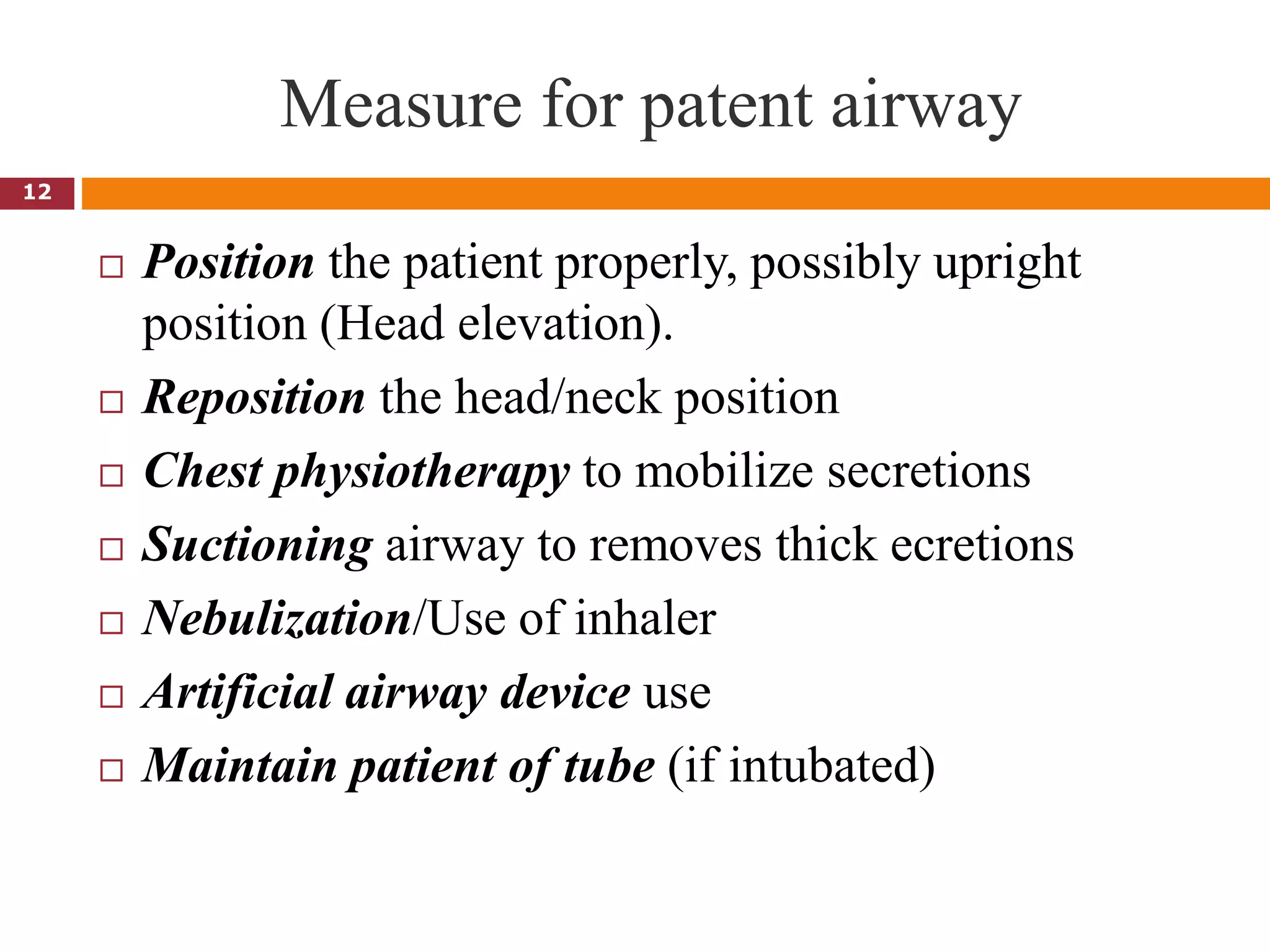 Measure for patent airway
 Position the patient properly, possibly upright
position (Head elevation).
 Reposition the head/neck position
 Chest physiotherapy to mobilize secretions
 Suctioning airway to removes thick ecretions
 Nebulization/Use of inhaler
 Artificial airway device use
 Maintain patient of tube (if intubated)
12
 