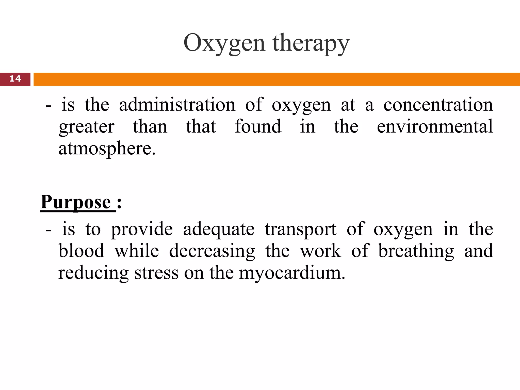 Oxygen therapy
- is the administration of oxygen at a concentration
greater than that found in the environmental
atmosphere.
Purpose :
- is to provide adequate transport of oxygen in the
blood while decreasing the work of breathing and
reducing stress on the myocardium.
14
 
