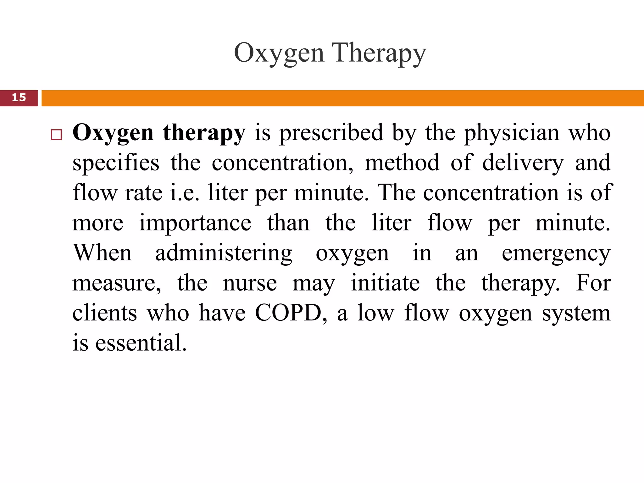 Oxygen Therapy
 Oxygen therapy is prescribed by the physician who
specifies the concentration, method of delivery and
flow rate i.e. liter per minute. The concentration is of
more importance than the liter flow per minute.
When administering oxygen in an emergency
measure, the nurse may initiate the therapy. For
clients who have COPD, a low flow oxygen system
is essential.
15
 