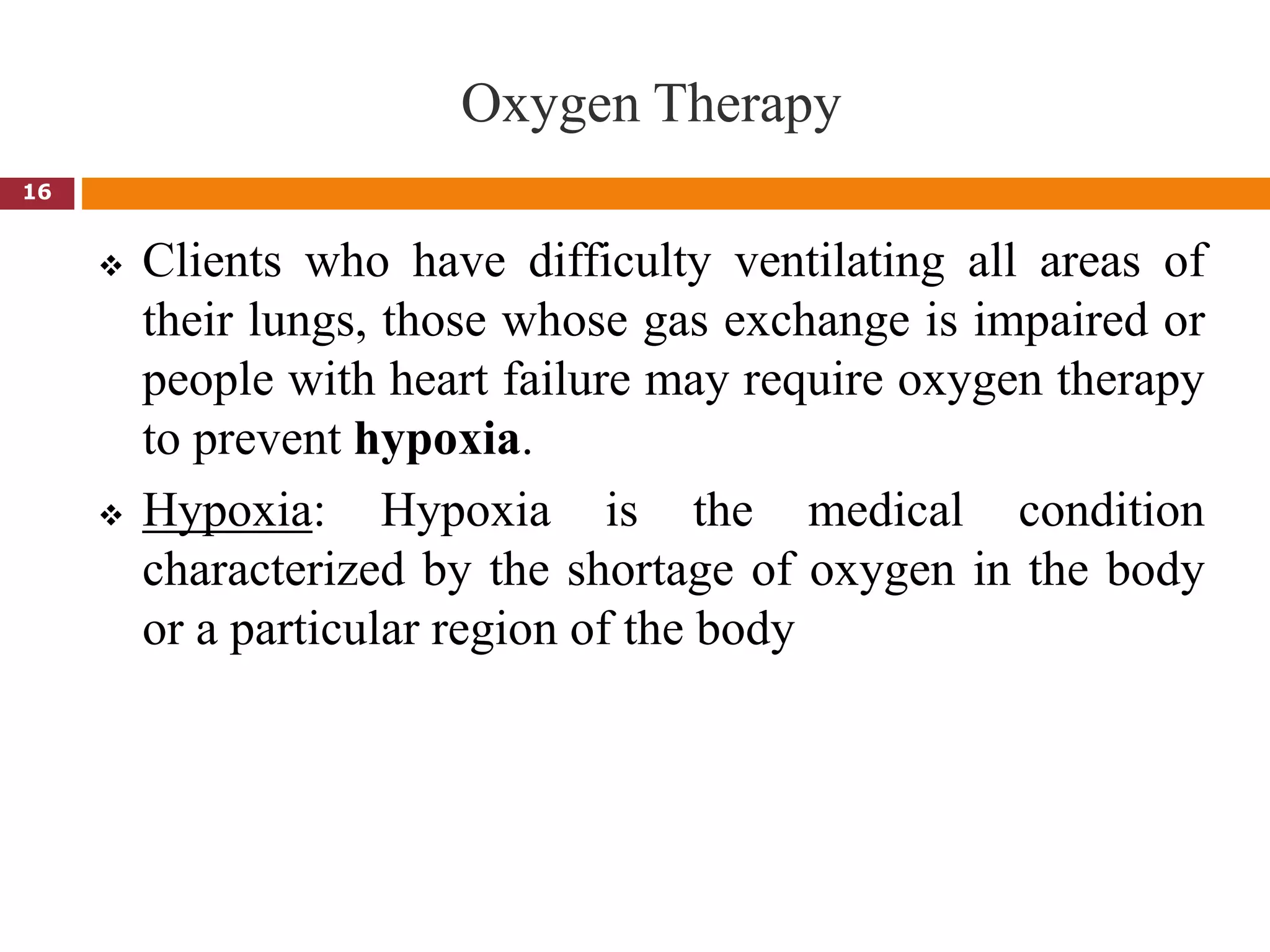 Oxygen Therapy
 Clients who have difficulty ventilating all areas of
their lungs, those whose gas exchange is impaired or
people with heart failure may require oxygen therapy
to prevent hypoxia.
 Hypoxia: Hypoxia is the medical condition
characterized by the shortage of oxygen in the body
or a particular region of the body
16
 