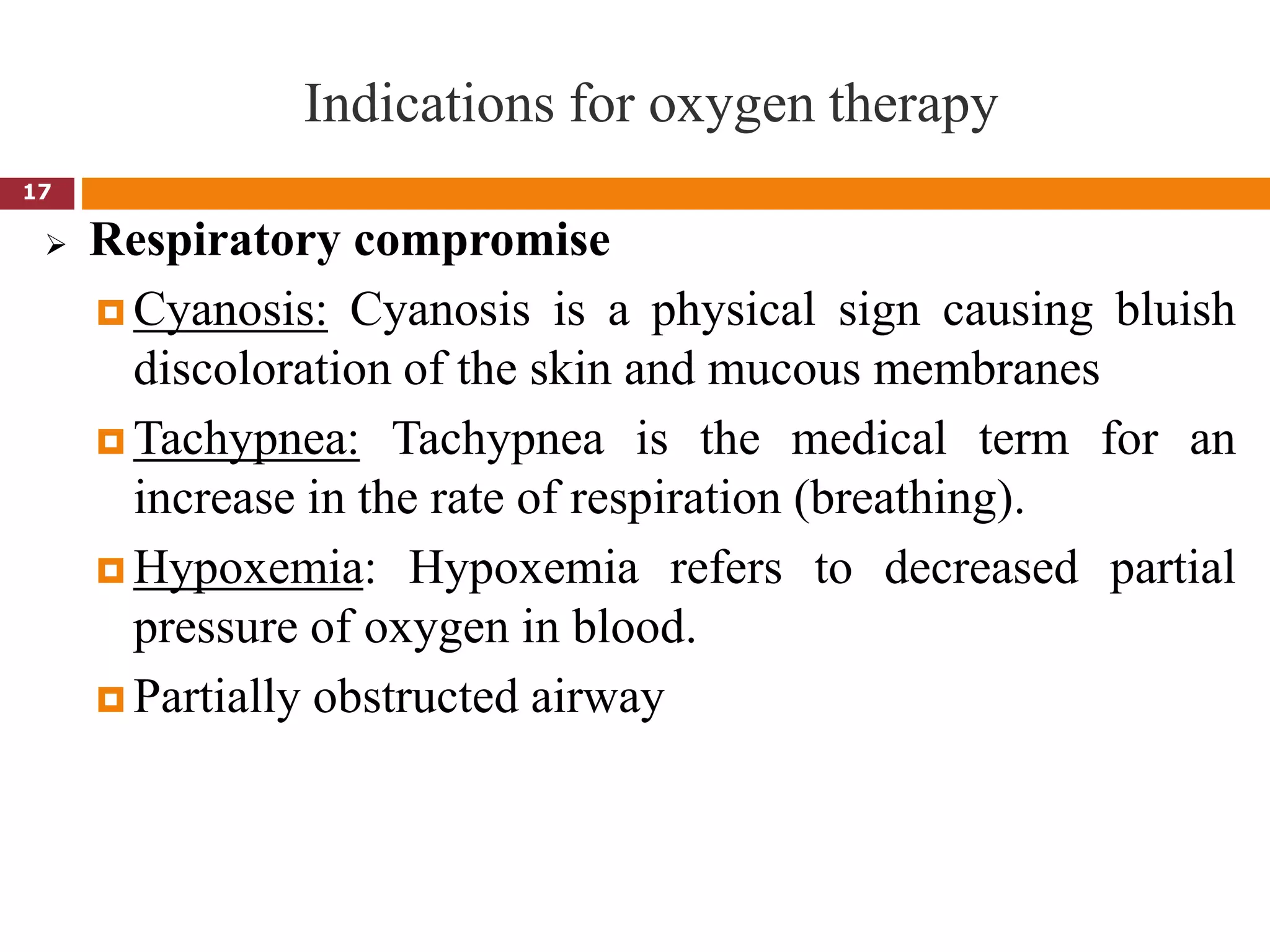 Indications for oxygen therapy
 Respiratory compromise
 Cyanosis: Cyanosis is a physical sign causing bluish
discoloration of the skin and mucous membranes
 Tachypnea: Tachypnea is the medical term for an
increase in the rate of respiration (breathing).
 Hypoxemia: Hypoxemia refers to decreased partial
pressure of oxygen in blood.
 Partially obstructed airway
17
 