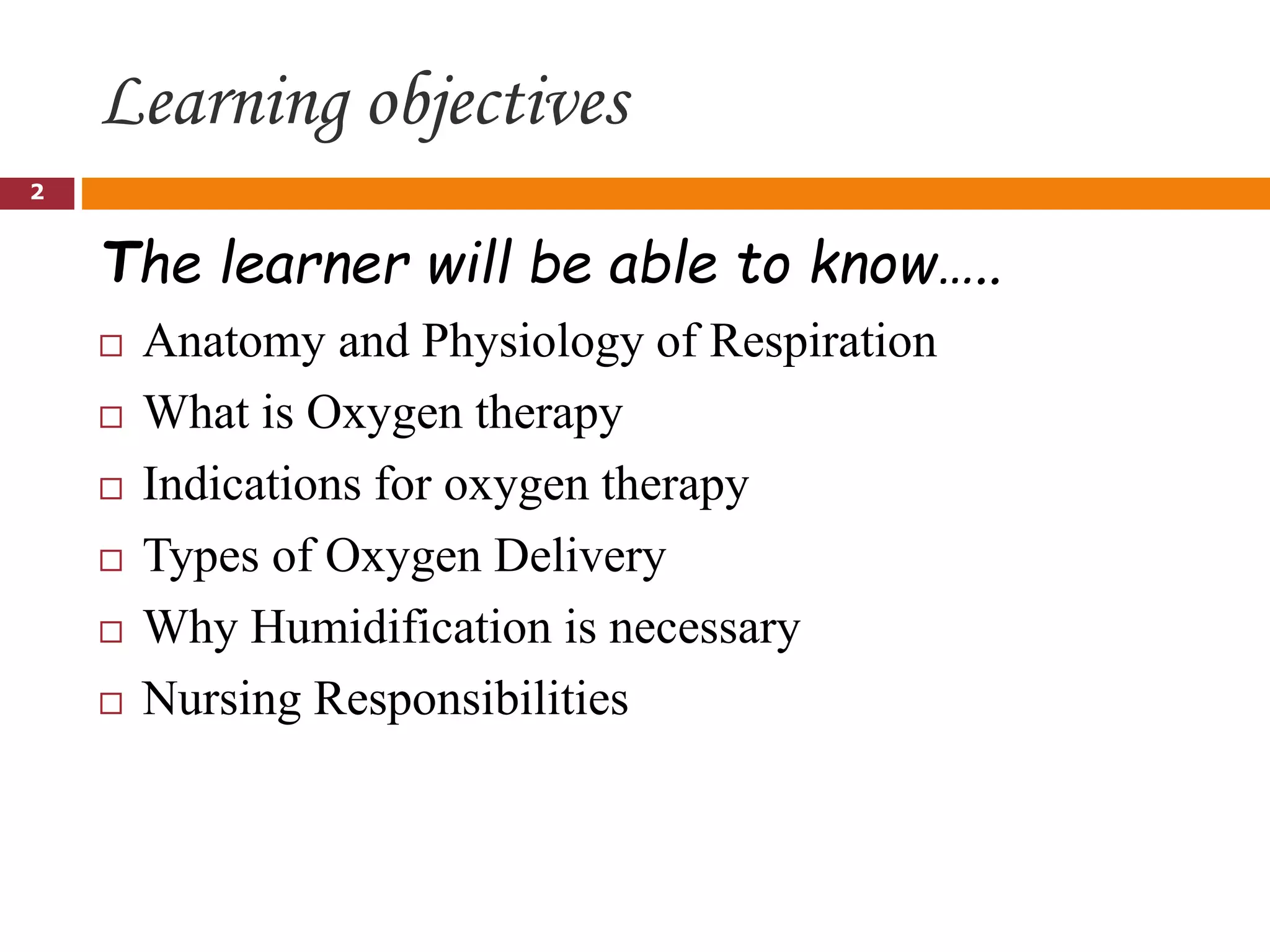 Learning objectives
The learner will be able to know…..
 Anatomy and Physiology of Respiration
 What is Oxygen therapy
 Indications for oxygen therapy
 Types of Oxygen Delivery
 Why Humidification is necessary
 Nursing Responsibilities
2
 