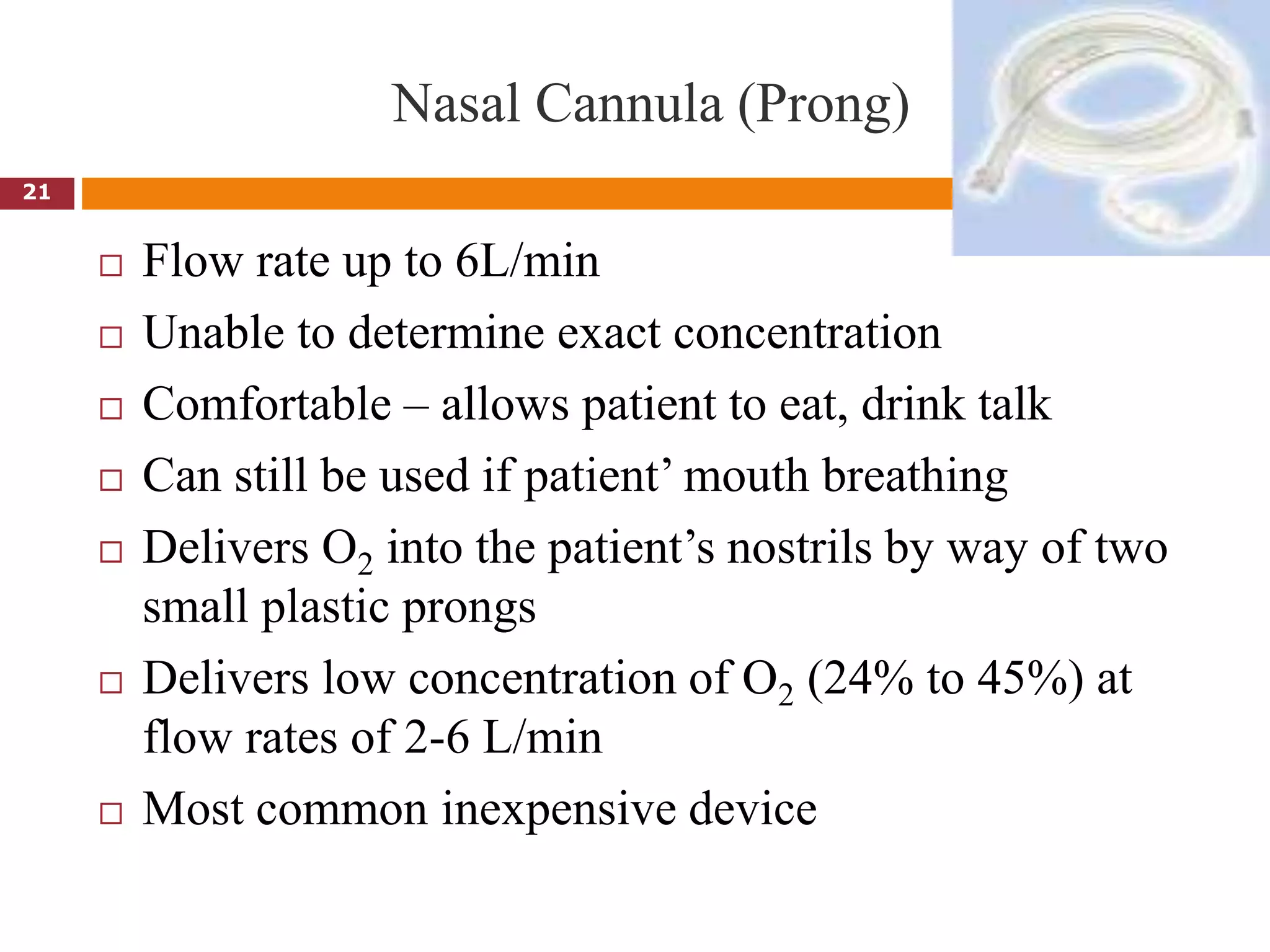 Nasal Cannula (Prong)
 Flow rate up to 6L/min
 Unable to determine exact concentration
 Comfortable – allows patient to eat, drink talk
 Can still be used if patient’ mouth breathing
 Delivers O2 into the patient’s nostrils by way of two
small plastic prongs
 Delivers low concentration of O2 (24% to 45%) at
flow rates of 2-6 L/min
 Most common inexpensive device
21
 