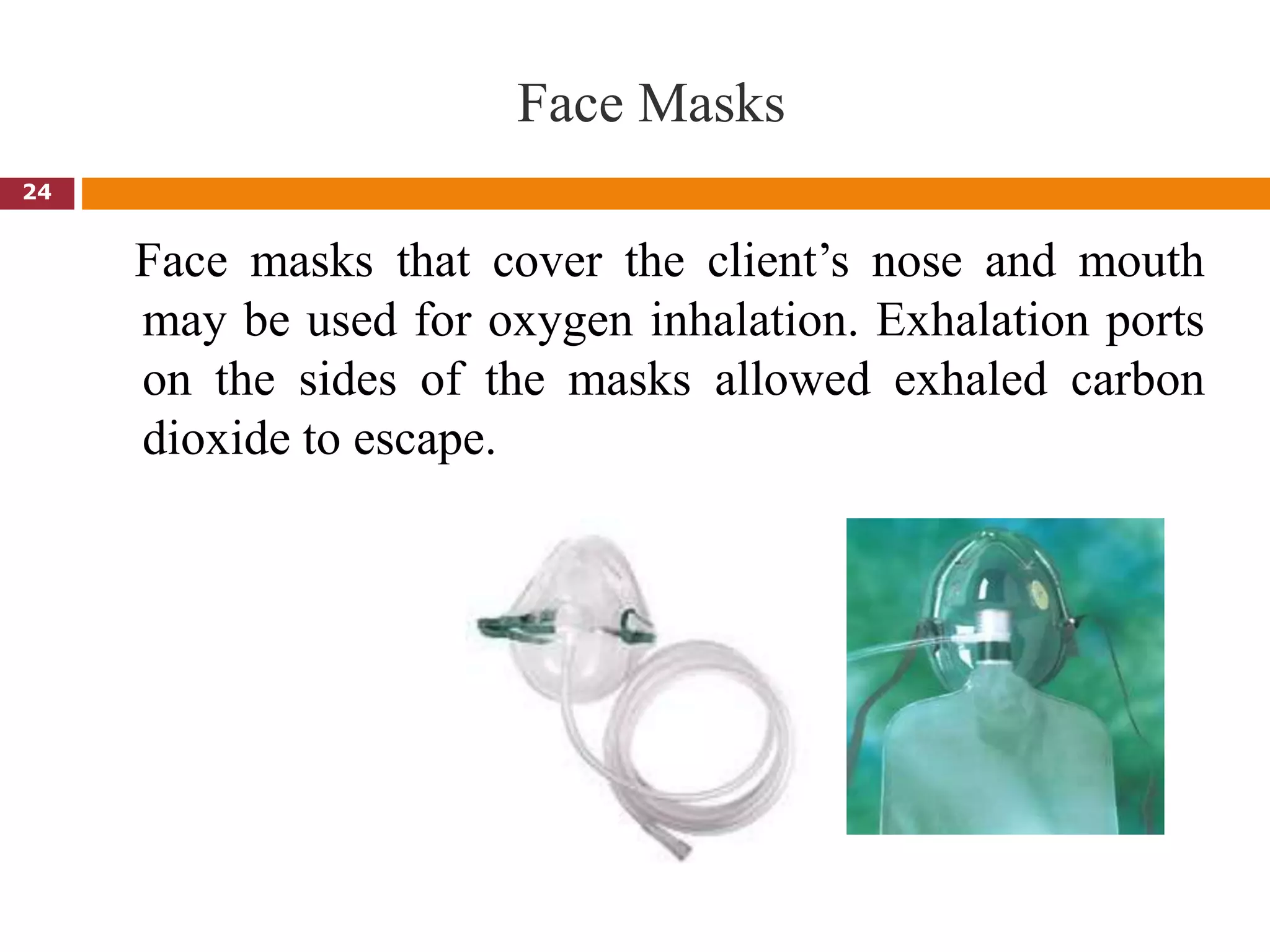 Face Masks
Face masks that cover the client’s nose and mouth
may be used for oxygen inhalation. Exhalation ports
on the sides of the masks allowed exhaled carbon
dioxide to escape.
24
 