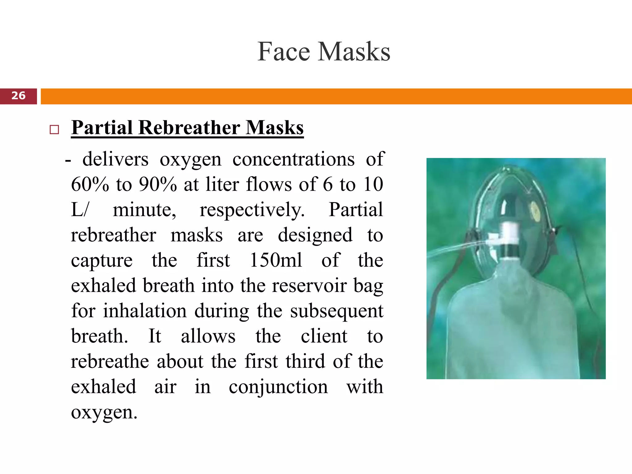 Face Masks
 Partial Rebreather Masks
- delivers oxygen concentrations of
60% to 90% at liter flows of 6 to 10
L/ minute, respectively. Partial
rebreather masks are designed to
capture the first 150ml of the
exhaled breath into the reservoir bag
for inhalation during the subsequent
breath. It allows the client to
rebreathe about the first third of the
exhaled air in conjunction with
oxygen.
26
 