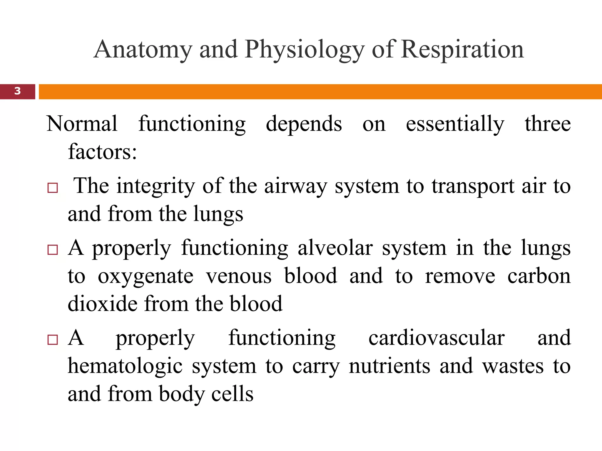 Anatomy and Physiology of Respiration
3
Normal functioning depends on essentially three
factors:
 The integrity of the airway system to transport air to
and from the lungs
 A properly functioning alveolar system in the lungs
to oxygenate venous blood and to remove carbon
dioxide from the blood
 A properly functioning cardiovascular and
hematologic system to carry nutrients and wastes to
and from body cells
 