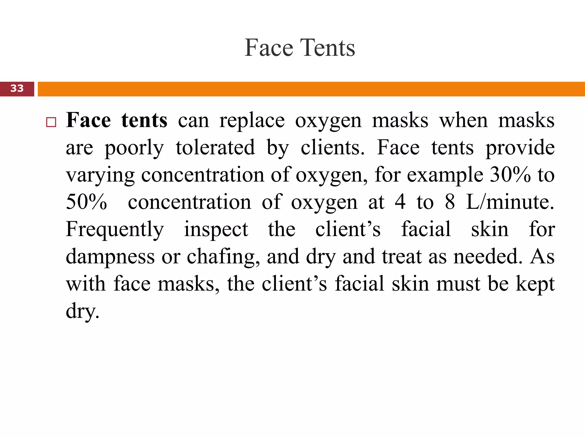 Face Tents
 Face tents can replace oxygen masks when masks
are poorly tolerated by clients. Face tents provide
varying concentration of oxygen, for example 30% to
50% concentration of oxygen at 4 to 8 L/minute.
Frequently inspect the client’s facial skin for
dampness or chafing, and dry and treat as needed. As
with face masks, the client’s facial skin must be kept
dry.
33
 