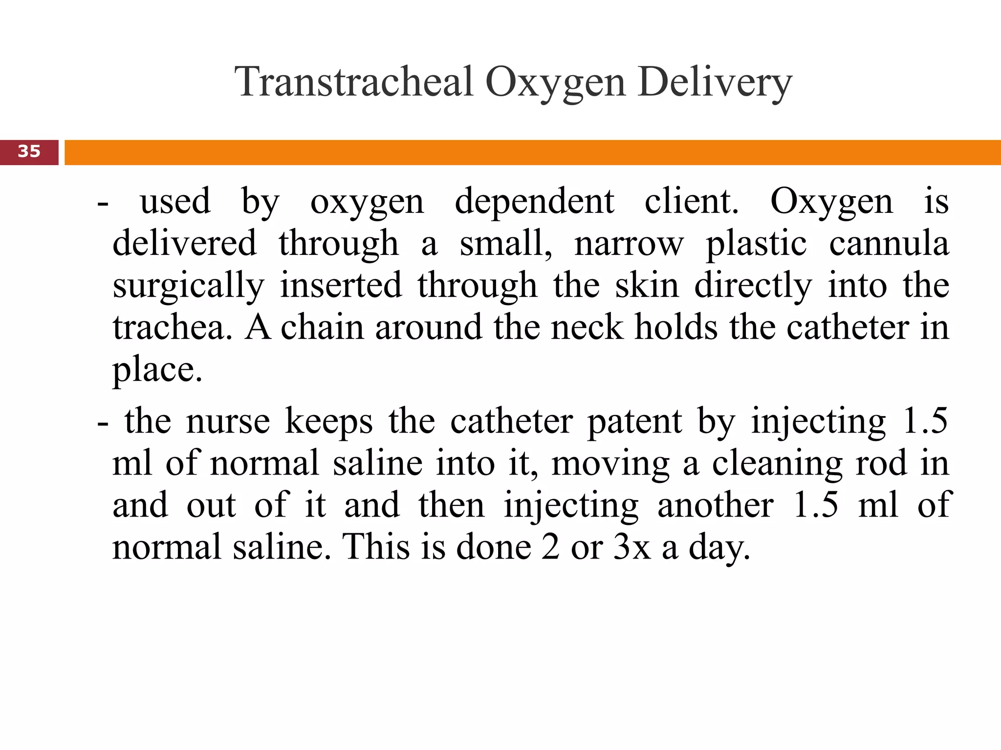 Transtracheal Oxygen Delivery
- used by oxygen dependent client. Oxygen is
delivered through a small, narrow plastic cannula
surgically inserted through the skin directly into the
trachea. A chain around the neck holds the catheter in
place.
- the nurse keeps the catheter patent by injecting 1.5
ml of normal saline into it, moving a cleaning rod in
and out of it and then injecting another 1.5 ml of
normal saline. This is done 2 or 3x a day.
35
 
