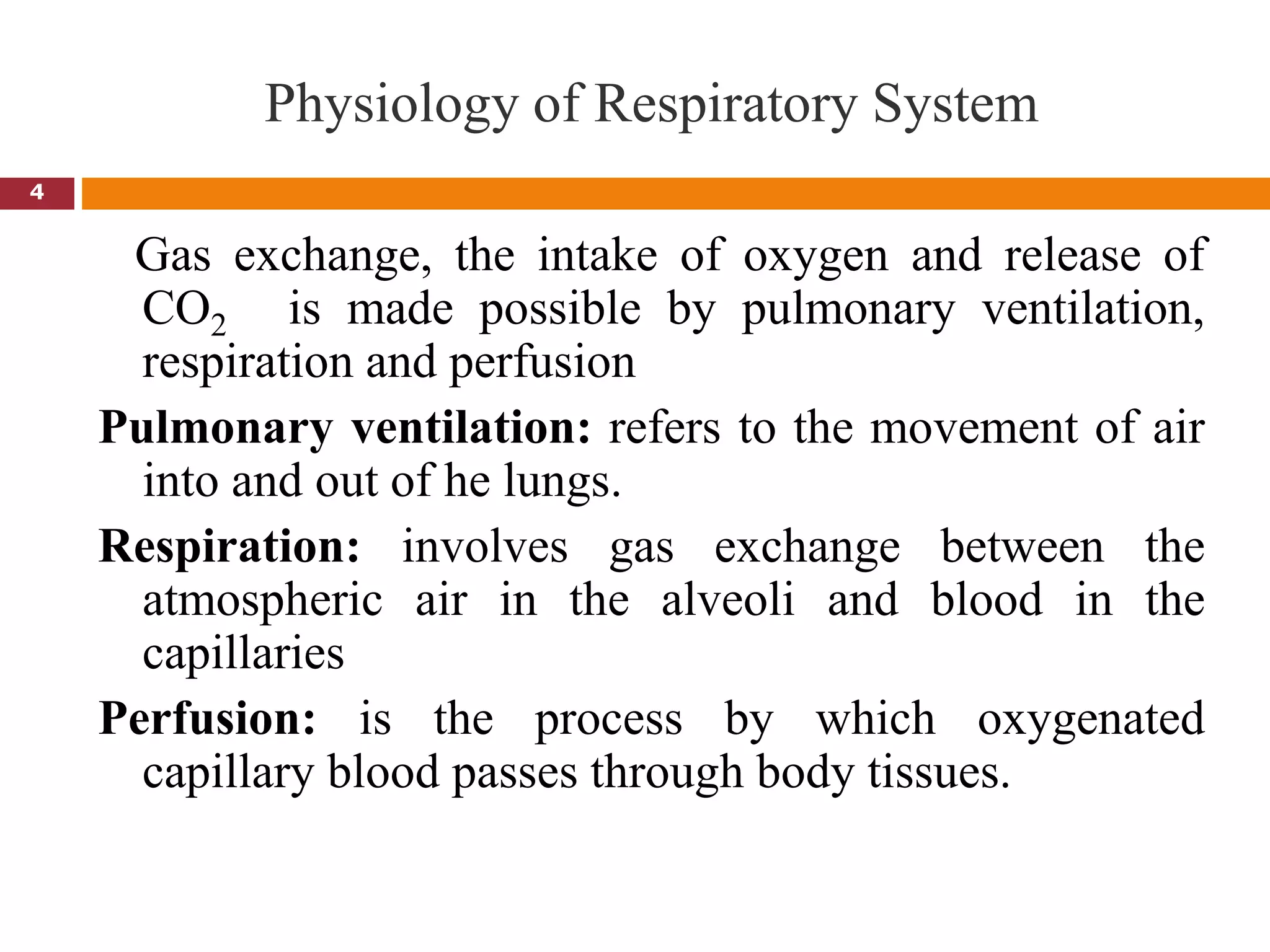 Physiology of Respiratory System
4
Gas exchange, the intake of oxygen and release of
CO2 is made possible by pulmonary ventilation,
respiration and perfusion
Pulmonary ventilation: refers to the movement of air
into and out of he lungs.
Respiration: involves gas exchange between the
atmospheric air in the alveoli and blood in the
capillaries
Perfusion: is the process by which oxygenated
capillary blood passes through body tissues.
 